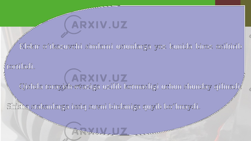 Elektr o‘tkazuvchi simlarni ustunlarga yoz kunida biroz osiltirib tortiladi. Qishda torayish evaziga uzilib ketmasligi uchun shunday qilinadi. Shisha stakanlarga issiq suvni birdaniga quyib bo‘lmaydi. 