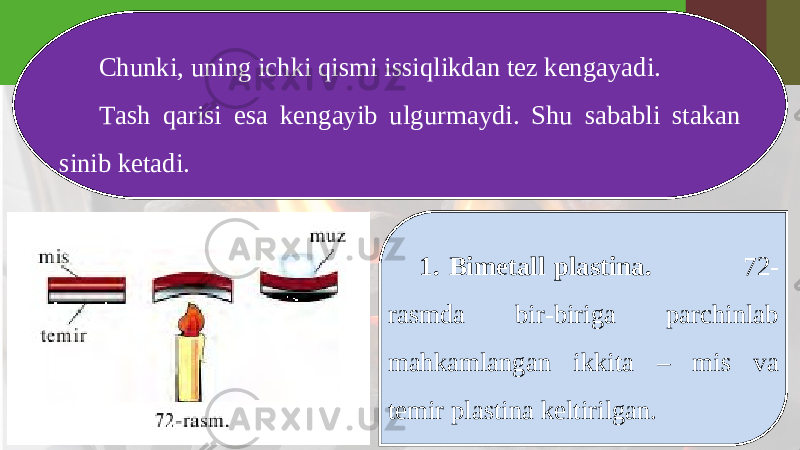 Chunki, uning ichki qismi issiqlikdan tez kengayadi. Tash qarisi esa kengayib ulgurmaydi. Shu sababli stakan sinib ketadi. 1. Bimetall plastina. 72- rasmda bir-biriga parchinlab mahkamlangan ikkita – mis va temir plastina keltirilgan. 