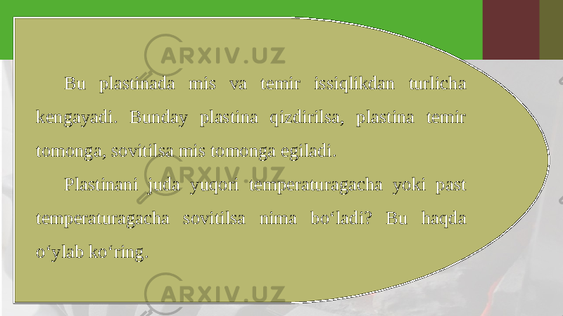 Bu plastinada mis va temir issiqlikdan turlicha kengayadi. Bunday plastina qizdirilsa, plastina temir tomonga, sovitilsa mis tomonga egiladi. Plastinani juda yuqori temperaturagacha yoki past temperaturagacha sovitilsa nima bo‘ladi? Bu haqda o‘ylab ko‘ring. 