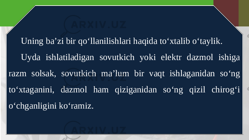 Uning ba’zi bir qo‘llanilishlari haqida to‘xtalib o‘taylik. Uyda ishlatiladigan sovutkich yoki elektr dazmol ishiga razm solsak, sovutkich ma’lum bir vaqt ishlaganidan so‘ng to‘xtaganini, dazmol ham qiziganidan so‘ng qizil chirog‘i o‘chganligini ko‘ramiz. 