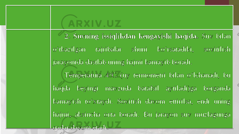 2. Suvning issiqlikdan kengayishi haqida. Suv bilan o‘tkazilgan tajribalar shuni ko‘rsatadiki, sovitilish jarayonida dastlab uning hajmi kamayib boradi. Temperatura 4°C (uy termometri bilan o‘lchanadi, bu haqda keyingi mavzuda batafsil aytiladi)ga borganda kamayish to‘xtaydi. Sovitish davom ettirilsa, endi uning hajmi, aksincha orta boradi. Bu jarayon suv muzlagunga qadar davom etadi. 