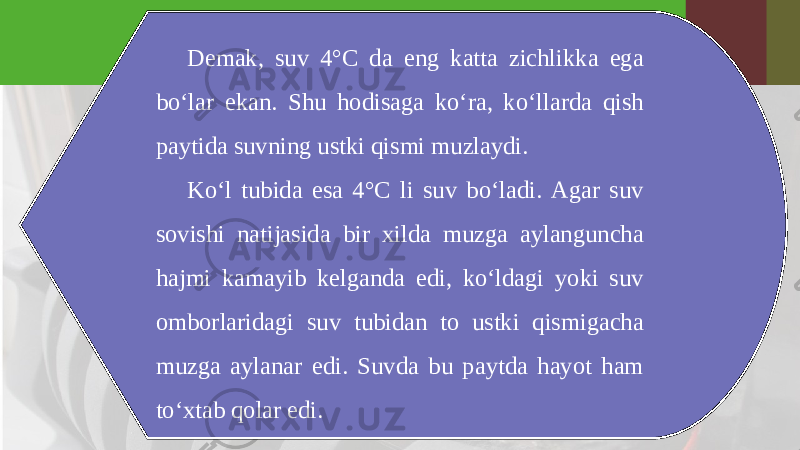 Demak, suv 4°C da eng katta zichlikka ega bo‘lar ekan. Shu hodisaga ko‘ra, ko‘llarda qish paytida suvning ustki qismi muzlaydi. Ko‘l tubida esa 4°C li suv bo‘ladi. Agar suv sovishi natijasida bir xilda muzga aylanguncha hajmi kamayib kelganda edi, ko‘ldagi yoki suv omborlaridagi suv tubidan to ustki qismigacha muzga aylanar edi. Suvda bu paytda hayot ham to‘xtab qolar edi. 