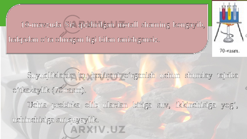 10-mavzuda Siz qizdirilgan metall sharning kengayib, halqadan o‘ta olmagan ligi bilan tanishgansiz. Suyuqliklarda bu hodisani o‘rganish uchun shunday tajriba o‘tkazaylik (70-rasm). Uchta probirka olib ulardan biriga suv, ikkinchisiga yog‘, uchinchisiga sut quyaylik. 