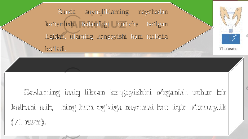 Bunda suyuqliklarning naychadan ko‘tarilish balandligi turlicha bo‘lgan ligidan, ularning kengayishi ham turlicha bo‘ladi. Gazlarning issiq likdan kengayishini o‘rganish uchun bir kolbani olib, uning ham og‘ziga naychasi bor tiqin o‘rnataylik (71-rasm). 