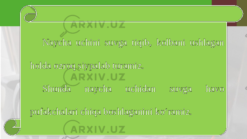 Naycha uchini suvga tiqib, kolbani ushlagan holda ozroq siypalab turamiz. Shunda naycha uchidan suvga havo pufakchalari chiqa boshlaganini ko‘ramiz. 