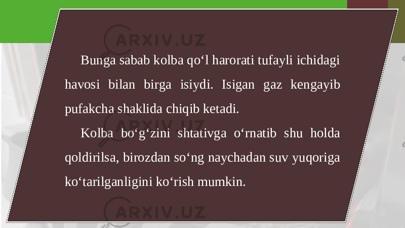 Bunga sabab kolba qo‘l harorati tufayli ichidagi havosi bilan birga isiydi. Isigan gaz kengayib pufakcha shaklida chiqib ketadi. Kolba bo‘g‘zini shtativga o‘rnatib shu holda qoldirilsa, birozdan so‘ng naychadan suv yuqoriga ko‘tarilganligini ko‘rish mumkin. 