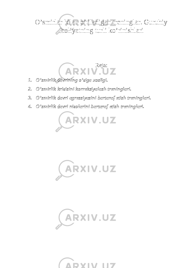O’smirlar bilan o’tiladigan treninglar. Guruhiy faoliyatning turli ko’rinishlari Reja: 1. O’smirlik davrining o’ziga xosligi. 2. O’smirlik krizisini korreksiyalash treninglari. 3. O’smirlik davri agressiyasini bartaraf etish treninglari. 4. O’smirlik davri nizolarini bartaraf etish treninglari. 