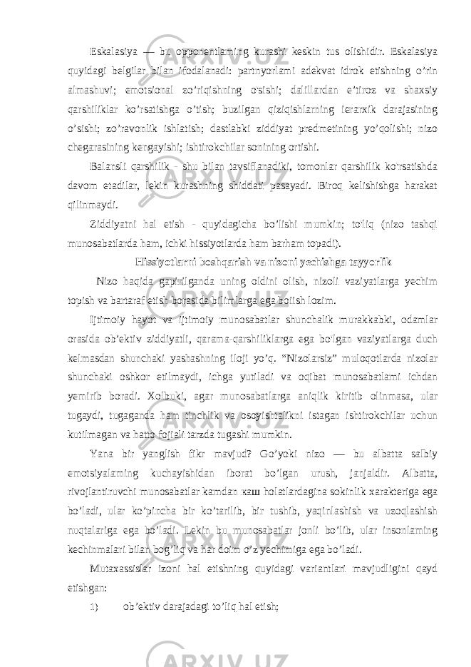 Eskalasiya — bu opponentlaming kurashi keskin tus olishidir. Eskalasiya quyidagi belgilar bilan ifodalanadi: partnyorlami adekvat idrok etishning o’rin almashuvi; emotsional zo’riqishning o&#39;sishi; dalillardan e’tiroz va shaxsiy qarshiliklar ko’rsatishga o’tish; buzilgan qiziqishlarning ierarxik darajasining o’sishi; zo’ravonlik ishlatish; dastlabki ziddiyat predmetining yo’qolishi; nizo chegarasining kengayishi; ishtirokchilar sonining ortishi. Balansli qarshilik - shu bilan tavsiflanadiki, tomonlar qarshilik ko&#39;rsatishda davom etadilar, lekin kurashning shiddati pasayadi. Biroq kelishishga harakat qilinmaydi. Ziddiyatni hal etish - quyidagicha bo’lishi mumkin; to&#39;liq (nizo tashqi munosabatlarda ham, ichki hissiyotlarda ham barham topadi). Hissiyotlarni boshqarish va nizoni yechishga tayyorlik Nizo haqida gapirilganda uning oldini olish, nizoli vaziyatlarga yechim topish va bartaraf etish borasida bilimlarga ega boiish lozim. Ijtimoiy hayot va ijtimoiy munosabatlar shunchalik murakkabki, odamlar orasida ob’ektiv ziddiyatli, qarama-qarshiliklarga ega bo&#39;lgan vaziyatlarga duch kelmasdan shunchaki yashashning iloji yo’q. “Nizolarsiz” muloqotlarda nizolar shunchaki oshkor etilmaydi, ichga yutiladi va oqibat munosabatlami ichdan yemirib boradi. Xolbuki, agar munosabatlarga aniqlik kiritib olinmasa, ular tugaydi, tugaganda ham tinchlik va osoyishtalikni istagan ishtirokchilar uchun kutilmagan va hatto fojiali tarzda tugashi mumkin. Yana bir yanglish fikr mavjud? Go’yoki nizo — bu albatta salbiy emotsiyalaming kuchayishidan iborat bo’lgan urush, janjaldir. Albatta, rivojlantiruvchi munosabatlar kamdan каш holatlardagina sokinlik xarakteriga ega bo’ladi, ular ko’pincha bir ko’tarilib, bir tushib, yaqinlashish va uzoqlashish nuqtalariga ega bo’ladi. Lekin bu munosabatlar jonli bo’lib, ular insonlaming kechinmalari bilan bog’liq va har doim o’z yechimiga ega bo’ladi. Mutaxassislar izoni hal etishning quyidagi variantlari mavjudligini qayd etishgan: 1) ob’ektiv darajadagi to’liq hal etish; 