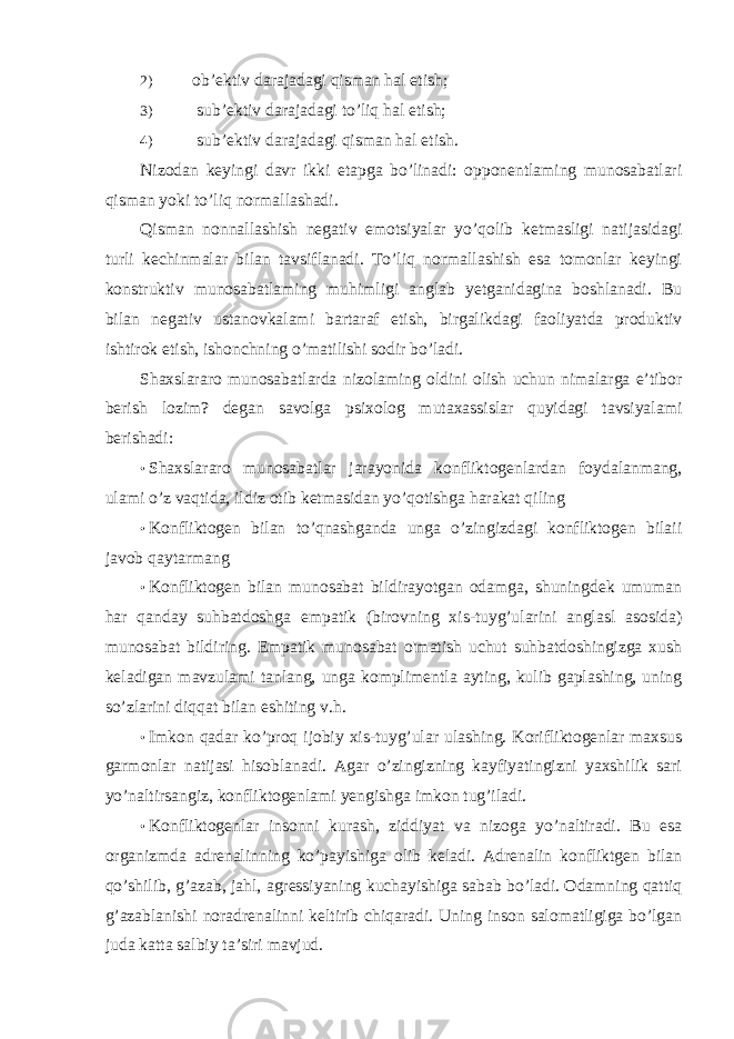 2) ob’ektiv darajadagi qisman hal etish; 3) sub’ektiv darajadagi to’liq hal etish; 4) sub’ektiv darajadagi qisman hal etish. Nizodan keyingi davr ikki etapga bo’linadi: opponentlaming munosabatlari qisman yoki to’liq normallashadi. Qisman nonnallashish negativ emotsiyalar yo’qolib ketmasligi natijasidagi turli kechinmalar bilan tavsiflanadi. To’liq normallashish esa tomonlar keyingi konstruktiv munosabatlaming muhimligi anglab yetganidagina boshlanadi. Bu bilan negativ ustanovkalami bartaraf etish, birgalikdagi faoliyatda produktiv ishtirok etish, ishonchning o’matilishi sodir bo’ladi. Shaxslararo munosabatlarda nizolaming oldini olish uchun nimalarga e’tibor berish lozim? degan savolga psixolog mutaxassislar quyidagi tavsiyalami berishadi: • Shaxslararo munosabatlar jarayonida konfliktogenlardan foydalanmang, ulami o’z vaqtida, ildiz otib ketmasidan yo’qotishga harakat qiling • Konfliktogen bilan to’qnashganda unga o’zingizdagi konfliktogen bilaii javob qaytarmang • Konfliktogen bilan munosabat bildirayotgan odamga, shuningdek umuman har qanday suhbatdoshga empatik (birovning xis-tuyg’ularini anglasl asosida) munosabat bildiring. Empatik munosabat o&#39;matish uchut suhbatdoshingizga xush keladigan mavzulami tanlang, unga komplimentla ayting, kulib gaplashing, uning so’zlarini diqqat bilan eshiting v.h. • Imkon qadar ko’proq ijobiy xis-tuyg’ular ulashing. Korifliktogenlar maxsus garmonlar natijasi hisoblanadi. Agar o’zingizning kayfiyatingizni yaxshilik sari yo’naltirsangiz, konfliktogenlami yengishga imkon tug’iladi. • Konfliktogenlar insonni kurash, ziddiyat va nizoga yo’naltiradi. Bu esa organizmda adrenalinning ko’payishiga olib keladi. Adrenalin konfliktgen bilan qo’shilib, g’azab, jahl, agressiyaning kuchayishiga sabab bo’ladi. Odamning qattiq g’azablanishi noradrenalinni keltirib chiqaradi. Uning inson salomatligiga bo’lgan juda katta salbiy ta’siri mavjud. 