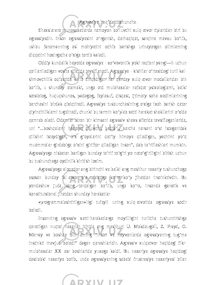 Agressiya haqida tushuncha Shaxslararo munosabatlarda namoyon bo’luvchi xulq-atvor tiplaridan biri bu agressiyadir. Inson agressiyasini o’rganish, darhaqiqat, serqirra mavzu bo’lib, ushbu fenomenning asl mohiyatini ochib berishga urinayotgan olimlaming diqqatini hozirgacha o’ziga tortib keladi. Oddiy kundalik hayotda agressiya - zo’vavonlik yoki raqibni yengi—h uchun qo&#39;llaniladigan vosita sifatida tavsiflanadi. Agressiya - kishilar o’rtasidagi turli kel- shmovchilik oqibatida kelib chiqadigan har qanday xulq-atvor modellaridan bin bo’lib, u shunday atamaki, unga oid mulohazalar nafaqat psixologlami, balki sotsioiog, huquqshunos, pedagog, faylasuf, qisqasi, ijtimoiy soha xodimlarining barchasini birdek qiziqtiradi. Agressiya tusbunchasining o&#39;ziga izoh berish qator qiyinchiliklami tug&#39;diradi, chunki bu termin ko’plab xatti-harakat shakllarini o’zida qamrab oladi. Odamlar biron bir kimsani agressiv shaxs sifatida tavsiflaganlarida, uni “...boshqalami haqorat qiluvchi, badfe’l, barcha narsani o’zi istaganidek qilishni istaydigan, o’z g’oyalarini qat’iy himoya qiladigan, yechimi yo’q muammolar girdobiga o’zini giriftor qiladigan inson”, deb ta’riflashlari mumkin. Agressiyaga nisbatan berilgan bunday ta’rif to’g’ri yo noto’g’riligini biHsh uchun bu tushunchaga oydinlik kiritish lozim. Agressiyaga aloqador eng birinchi va balki eng mashhur nazariy tushunchaga asosan bunday fel-atvor o’z tabiatiga ko’ra ko’p jihatdan instinktivdir. Bu yondashuv juda keng tarqalgan bo’lib, unga ko’ra, insonda genetik va konstitutsional jihatdan shunday harakatlar «programmalashtirilgan»ligi tufayli uning xulq-atvorida agressiya sodir boiadi. Insonning agressiv xatti-harakatlarga moyilligini turlicha tushuntirishga qaratilgan nuqtai nazarlar ichida eng mashhuri U. Makdaugoll, Z. Freyd, G. Marrey va boshqa olimlaming “inson va hayvonlarda agressiyaning tug’ma instinkti mavjud boiadi” degan qarashlaridir. Agressiv xulqatvor haqidagi fikr- mulohazalar XX asr boshlarida yuzaga keldi. Bu nazariya agressiya haqidagi dastlabki nazariya boiib, unda agressiyaning sababi frustrasiya nazariyasi bilan 