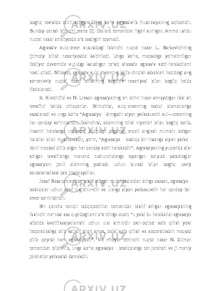 bogiiq ravishda tahlil etilgan. Unga ko’ra agressivlik frustrasiyaning oqibatidir. Bunday qarash birinchi marta Dj. Dollard tomonidan ilgari surilgan. Ammo ushbu nuqtai nazar amaliyotda o’z tasdigini topmadi. Agressiv xulq-atvor xususidagi ikkinchi nuqtai nazar L. Berkovichning ijtimoiy bilish nazariyasida keltiriladi. Unga ko’ra, maqsadga yo’naltirilgan faoliyat davomida vujudga keladigan to’siq shaxsda agressiv xatti-harakatlami hosil qiladi. Nihoyat, agressiv xulq-atvoming kelib chiqish sabablari haqidagi eng zarnonaviy nuqtai nazai bilishning kognitiv nazariyasi bilan bogiiq holda ifodalanadi. R. Kratchfild va N. Livson agressiyaning bir-birini inkor etmaydigan ikki xil tavsifini ishlab chiqqanlar. Birinchisi, xulq-atvoming tashqi alomatlariga asoslanadi va unga ko’ra “Agressiya - kimgadir ziyon yetkazuvchi xul—atvoming har qanday ko’rinishidir. Ikkinchisi, odamning ichki niyatlari bilan bogiiq boiib, insonni harakatga undovchi kuchlami oiganish orqali anglash mumkin boigan holatlar bilan mushtarakdir, ya’ni, “Agressiya - boshqa bir insonga ziyon yetka - ishni maqsad qilib olgan har qanday xatti-harakatdir”. Agressiyaning yuqorida zikr etilgan tavsiflariga monand tushunchalarga tayangan ko&#39;plab psixologlar agressiyani jonli olamning yashash uchun kurash bilan bogiiq uzviy xarakteristikasi deb hisoblaydilar. Jozef Bass tomonidan taklif etilgan mulohazalardan biriga asosan, agressiya - boshqalar uchun xavf tug’diru~chi va ularga ziyon yetkazuvchi har qanday fei- atvor ko&#39;rinishidir. Bir qancha taniqli tadqiqotchilar tomonidan taklif etilgan agressiyaning ikkinchi ma’nosi esa quyidagilami o’z ichiga oladi: “u yoki bu harakatlar agressiya sifatida kvalifikasiyalanishi uchun ular kimnidir oxir-oqibat xafa qilish yoki haqoratlashga olib kelishi shart emas, balki xafa qilish va xaqoratlasbni maqsad qilib qo&#39;yish ham agressiyadir”. Va nihoyat uchinchi nuqtai nazar N. Zilman tomonidan bildirilib, unga ko’ra agressiya - boshqalarga tan jarohati va ji-moniy jarohatlar yetkazish demakdir. 