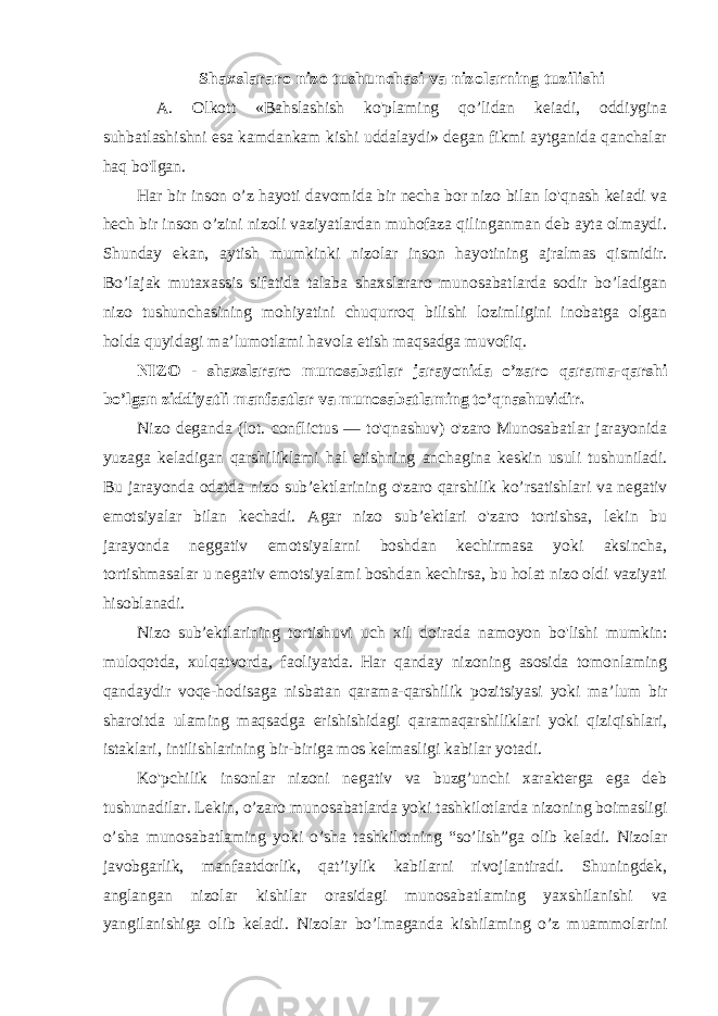 Shaxslararo nizo tushunchasi va nizolarning tuzilishi A. Olkott «Bahslashish ko&#39;plaming qo’lidan keiadi, oddiygina suhbatlashishni esa kamdankam kishi uddalaydi» degan fikmi aytganida qanchalar haq bo&#39;Igan. Har bir inson o’z hayoti davomida bir necha bor nizo bilan lo&#39;qnash keiadi va hech bir inson o’zini nizoli vaziyatlardan muhofaza qilinganman deb ayta olmaydi. Shunday ekan, aytish mumkinki nizolar inson hayotining ajralmas qismidir. Bo’lajak mutaxassis sifatida talaba shaxslararo munosabatlarda sodir bo’ladigan nizo tushunchasining mohiyatini chuqurroq bilishi lozimligini inobatga olgan holda quyidagi ma’lumotlami havola etish maqsadga muvofiq. NIZO - shaxslararo munosabatlar jarayonida o’zaro qarama-qarshi bo’lgan ziddiyatli manfaatlar va munosabatlaming to’qnashuvidir. Nizo deganda (lot. conflictus — to&#39;qnashuv) o&#39;zaro Munosabatlar jarayonida yuzaga keladigan qarshiliklami hal etishning anchagina keskin usuli tushuniladi. Bu jarayonda odatda nizo sub’ektlarining o&#39;zaro qarshilik ko’rsatishlari va negativ emotsiyalar bilan kechadi. Agar nizo sub’ektlari o&#39;zaro tortishsa, lekin bu jarayonda neggativ emotsiyalarni boshdan kechirmasa yoki aksincha, tortishmasalar u negativ emotsiyalami boshdan kechirsa, bu holat nizo oldi vaziyati hisoblanadi. Nizo sub’ektlarining tortishuvi uch xil doirada namoyon bo&#39;lishi mumkin: muloqotda, xulqatvorda, faoliyatda. Har qanday nizoning asosida tomonlaming qandaydir voqe-hodisaga nisbatan qarama-qarshilik pozitsiyasi yoki ma’lum bir sharoitda ulaming maqsadga erishishidagi qaramaqarshiliklari yoki qiziqishlari, istaklari, intilishlarining bir-biriga mos kelmasligi kabilar yotadi. Ko&#39;pchilik insonlar nizoni negativ va buzg’unchi xarakterga ega deb tushunadilar. Lekin, o’zaro munosabatlarda yoki tashkilotlarda nizoning boimasligi o’sha munosabatlaming yoki o’sha tashkilotning “so’lish”ga olib keladi. Nizolar javobgarlik, manfaatdorlik, qat’iylik kabilarni rivojlantiradi. Shuningdek, anglangan nizolar kishilar orasidagi munosabatlaming yaxshilanishi va yangilanishiga olib keladi. Nizolar bo’lmaganda kishilaming o’z muammolarini 