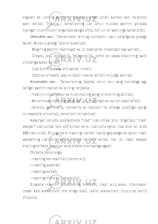 anglashi va ulaming yechimini topishga harakat qilishi kamdan-kam holatlarda sodir bo’ladi. Tinchlik - tomonlaming ular uchun mutloqo yechimi yo’qdek tuyulgan muammolami birgalikda yengib o’tib, ma’lum bir yechimga kelishlaridir. Destruktiv nizo - Tomonlardan binning manfaatla-i ustun qo’yilganda yuzaga keladi. Bunda quyidagi holatlar kuzatiladi: - Nizoning yechimi topilmaydi va uni boshqarish imkoniyati boy beriladi, - G’azab, jahl, dilsiyohlik, hafagarchilik, nafrat va qasos xislarining kelib chiqishiga sabab bo’ladi; - Juda kuchli stressga olib kelishi mmkin; - Odamlar o’rtasida uzoq muddatli nizo va ixtilofni vujudga keltiradi. Konstruktiv nizo - Tomonlaming ikkalasi uchun ha— teng manfaatga ega boTgan yechim topiladi va buning natijasida: • Yashirin imkoniyatlar va muammoning yangi qirralarining ochiladi; • Muammo yechimining yangi yo’llari, imkoniyat va usullari kashf etiladi; • Ishonch, samimiylik, hamkorlik va haqiqatni tan olishga qaratilgan yangi munosabatlar o’matiladi, tomonlami birlashtiradi. Aksariyat hollarda adabiyotlarda “nizo” tushunchasi bilan birgalikda “nizoli vaziyat” tushunchasi ham qoTlaniladi va bu tushuncha aynan nizo bilan bir xilda 188 tushuniladi. Shunga ko&#39;ra nizoning tuzilishi haqida gap ketganda aynan nizoli vaziyatning tuzilishini ko’rib chiqish mumkin bo&#39;ladi. Har bir nizoli vaziyat o’zining ob’ektiv mazmuni va sub’ektiv ahamiyatiga egadir. Ob’ektiv tomonlarga: • nizoning ishtirokchilari (tomonlari); • nizoning predmeti; • nizoning ob’ekti; • nizoning mikro va makromuhiti. Subektiv mazmun tomonlaming motivlari, nizoli xulq-atvor, informasion model kabi elementlami o’z ichiga oladi. Ushbu elementlami chuqurroq ko&#39;rib chiqamiz. 