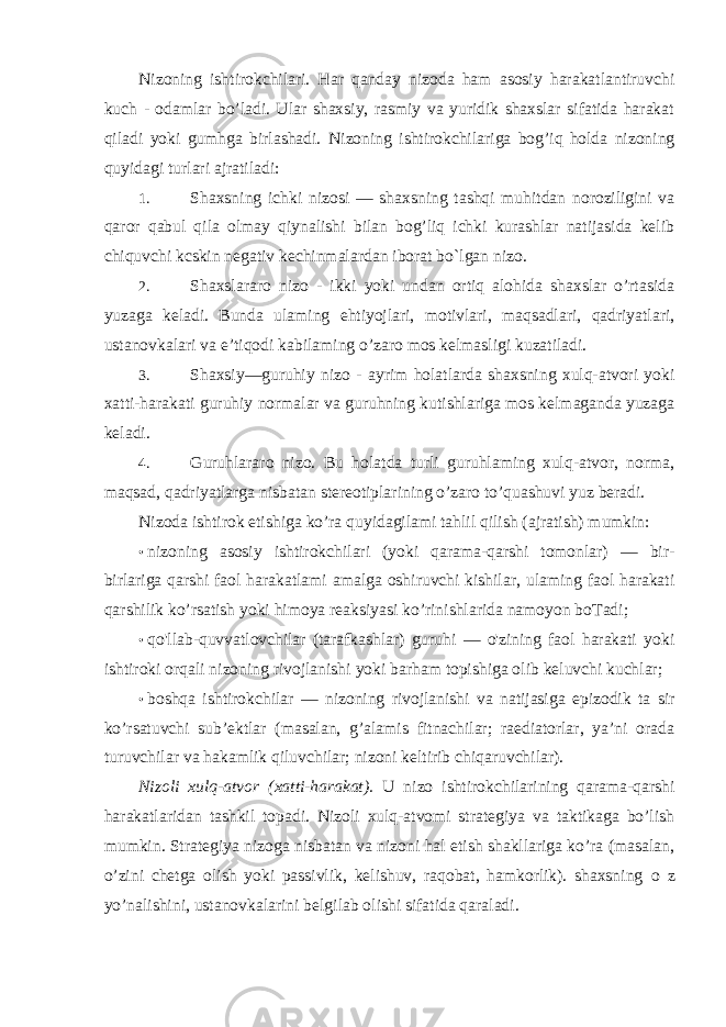 Nizoning ishtirokchilari. Har qanday nizoda ham asosiy harakatlantiruvchi kuch - odamlar bo’ladi. Ular shaxsiy, rasmiy va yuridik shaxslar sifatida harakat qiladi yoki gumhga birlashadi. Nizoning ishtirokchilariga bog’iq holda nizoning quyidagi turlari ajratiladi: 1. Shaxsning ichki nizosi — shaxsning tashqi muhitdan noroziligini va qaror qabul qila olmay qiynalishi bilan bog’liq ichki kurashlar natijasida kelib chiquvchi kcskin negativ kechinmalardan iborat bo` l gan nizo. 2. Shaxslararo nizo - ikki yoki undan ortiq alohida shaxslar o’rtasida yuzaga keladi. Bunda ulaming ehtiyojlari, motivlari, maqsadlari, qadriyatlari, ustanovkalari va e’tiqodi kabilaming o’zaro mos kelmasligi kuzatiladi. 3. Shaxsiy—guruhiy nizo - ayrim holatlarda shaxsning xulq-atvori yoki xatti-harakati guruhiy normalar va guruhning kutishlariga mos kelmaganda yuzaga keladi. 4. Guruhlararo nizo. Bu holatda turli guruhlaming xulq-atvor, norma, maqsad, qadriyatlarga nisbatan stereotiplarining o’zaro to’quashuvi yuz beradi. Nizoda ishtirok etishiga ko’ra quyidagilami tahlil qilish (ajratish) mumkin: • nizoning asosiy ishtirokchilari (yoki qarama-qarshi tomonlar) — bir- birlariga qarshi faol harakatlami amalga oshiruvchi kishilar, ulaming faol harakati qarshilik ko’rsatish yoki himoya reaksiyasi ko’rinishlarida namoyon boTadi; • qo&#39;llab-quvvatlovchilar (tarafkashlar) guruhi — o&#39;zining faol harakati yoki ishtiroki orqali nizoning rivojlanishi yoki barham topishiga olib keluvchi kuchlar; • boshqa ishtirokchilar — nizoning rivojlanishi va natijasiga epizodik ta sir ko’rsatuvchi sub’ektlar (masalan, g’alamis fitnachilar; raediatorlar, ya’ni orada turuvchilar va hakamlik qiluvchilar; nizoni keltirib chiqaruvchilar). Nizoli xulq-atvor (xatti-harakat). U nizo ishtirokchilarining qarama-qarshi harakatlaridan tashkil topadi. Nizoli xulq-atvomi strategiya va taktikaga bo’lish mumkin. Strategiya nizoga nisbatan va nizoni hal etish shakllariga ko’ra (masalan, o’zini chetga olish yoki passivlik, kelishuv, raqobat, hamkorlik). shaxsning о z yo’nalishini, ustanovkalarini belgilab olishi sifatida qaraladi. 