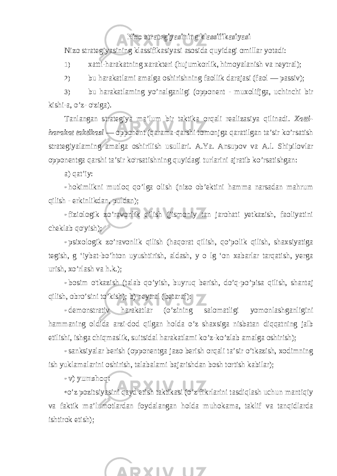 Nizo strategiyasining klassifikasiyasi Nizo strategiyasining klassifikasiyasi asosida quyidagi omillar yotadi: 1) xatti-harakatning xarakteri (hujumkorlik, himoyalanish va neytral); 2) bu harakatlami amalga oshirishning faollik darajasi (faol — passiv); 3) bu harakatlaming yo’nalganligi (opponent - muxolifjga, uchinchi bir kishi-a, о ’z- o&#39;ziga). Tanlangan strategiya ma’lum bir taktika orqali realizasiya qilinadi. Xatti- harakat taktikasi — opponent (qarama-qarshi tomonjga qaratilgan ta’sir ko’rsatish strategiyalaming amalga oshirilish usullari. A.Ya. Ansupov va A.l. Shipilovlar opponentga qarshi ta’sir ko&#39;rsatishning quyidagi turlarini ajratib ko’rsatishgan: a) qat’iy: • hokimlikni mutloq qo’lga olish (nizo ob’ektini hamma narsadan mahrum qilish - erkinlikdan, puldan); • fiziologik zo’ravonlik qilish (jismoniy tan jarohati yetkazish, faoliyatini cheklab qo&#39;yish); • psixologik zo’ravonlik qilish (haqorat qilish, qo’polik qilish, shaxsiyatiga tegish, g ‘iybat-bo’hton uyushtirish, aldash, y o lg ‘on xabarlar tarqatish, yerga urish, xo’rlash va h.k.); • bosim o&#39;tkazish (talab qo’yish, buyruq berish, do’q-po’pisa qilish, shantaj qilish, obro’sini to’kish); b) neytral (betaraf): • demonstrativ harakatlar (o’zining salomatligi yomonlashganligini hammaning oldida arzi-dod qilgan holda o’z shaxsiga nisbatan diqqatning jalb etilishi, ishga chiqmaslik, suitsidal harakatlami ko’z-ko’zlab amalga oshirish); • sanksiyalar berish (opponentga jazo berish orqali ta’sir o’tkazish, xodimning ish yuklamalarini oshirish, talabalami bajarishdan bosh tortish kabilar); • v) yumshoq: •о’z pozitsiyasini qayd etish taktikasi (o’z fikrlarini tasdiqlash uchun mantiqiy va faktik ma’lumotlardan foydalangan holda muhokama, taklif va tanqidlarda ishtirok etish); 