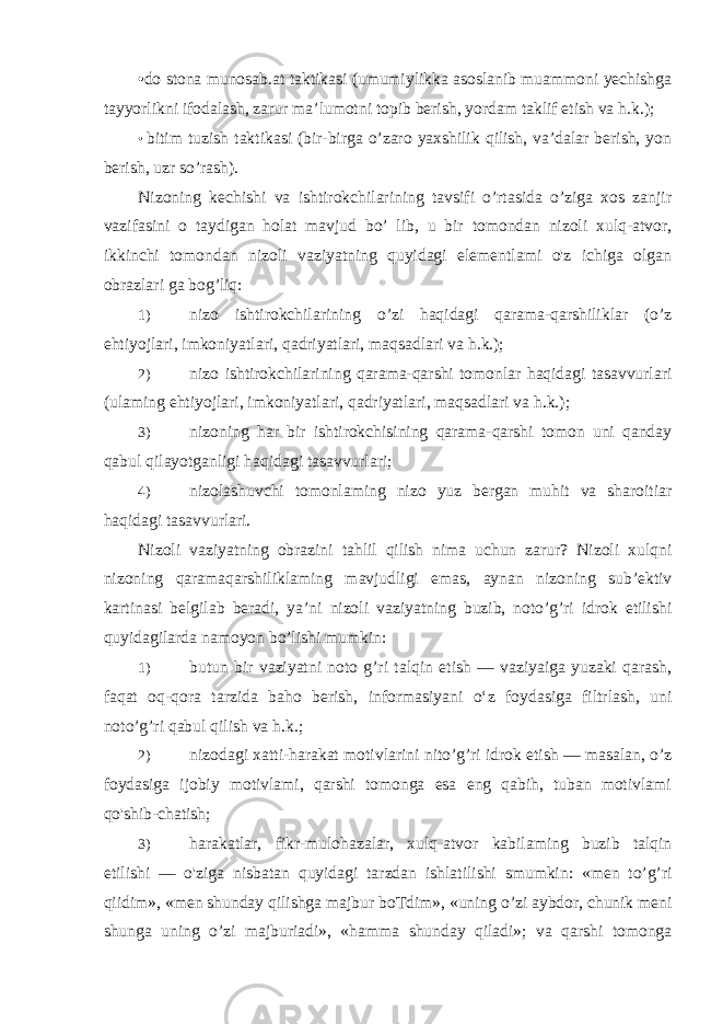 • do stona munosab.at taktikasi (umumiylikka asoslanib muammoni yechishga tayyorlikni ifodalash, zarur ma’lumotni topib berish, yordam taklif etish va h.k.); • bitim tuzish taktikasi (bir-birga o’zaro yaxshilik qilish, va’dalar berish, yon berish, uzr so’rash). Nizoning kechishi va ishtirokchilarining tavsifi o’rtasida o’ziga xos zanjir vazifasini о taydigan holat mavjud bo’ lib, u bir tomondan nizoli xulq-atvor, ikkinchi tomondan nizoli vaziyatning quyidagi elementlami o&#39;z ichiga olgan obrazlari ga bog’liq: 1) nizo ishtirokchilarining o’zi haqidagi qarama-qarshiliklar (o’z ehtiyojlari, imkoniyatlari, qadriyatlari, maqsadlari va h.k.); 2) nizo ishtirokchilarining qarama-qarshi tomonlar haqidagi tasavvurlari (ulaming ehtiyojlari, imkoniyatlari, qadriyatlari, maqsadlari va h.k.); 3) nizoning har bir ishtirokchisining qarama-qarshi tomon uni qanday qabul qilayotganligi haqidagi tasavvurlari; 4) nizolashuvchi tomonlaming nizo yuz bergan muhit va sharoitiar haqidagi tasavvurlari. Nizoli vaziyatning obrazini tahlil qilish nima uchun zarur? Nizoli xulqni nizoning qaramaqarshiliklaming mavjudligi emas, aynan nizoning sub’ektiv kartinasi belgilab beradi, ya’ni nizoli vaziyatning buzib, noto’g’ri idrok etilishi quyidagilarda namoyon bo’lishi mumkin: 1) butun bir vaziyatni noto g’ri talqin etish — vaziyaiga yuzaki qarash, faqat oq-qora tarzida baho berish, informasiyani o‘z foydasiga filtrlash, uni noto’g’ri qabul qilish va h.k.; 2) nizodagi xatti-harakat motivlarini nito’g’ri idrok etish — masalan, o’z foydasiga ijobiy motivlami, qarshi tomonga esa eng qabih, tuban motivlami qo&#39;shib-chatish; 3) harakatlar, fikr-mulohazalar, xulq-atvor kabilaming buzib talqin etilishi — o&#39;ziga nisbatan quyidagi tarzdan ishlatilishi smumkin: «men to’g’ri qiidim», «men shunday qilishga majbur boTdim», «uning o’zi aybdor, chunik meni shunga uning o’zi majburiadi», «hamma shunday qiladi»; va qarshi tomonga 