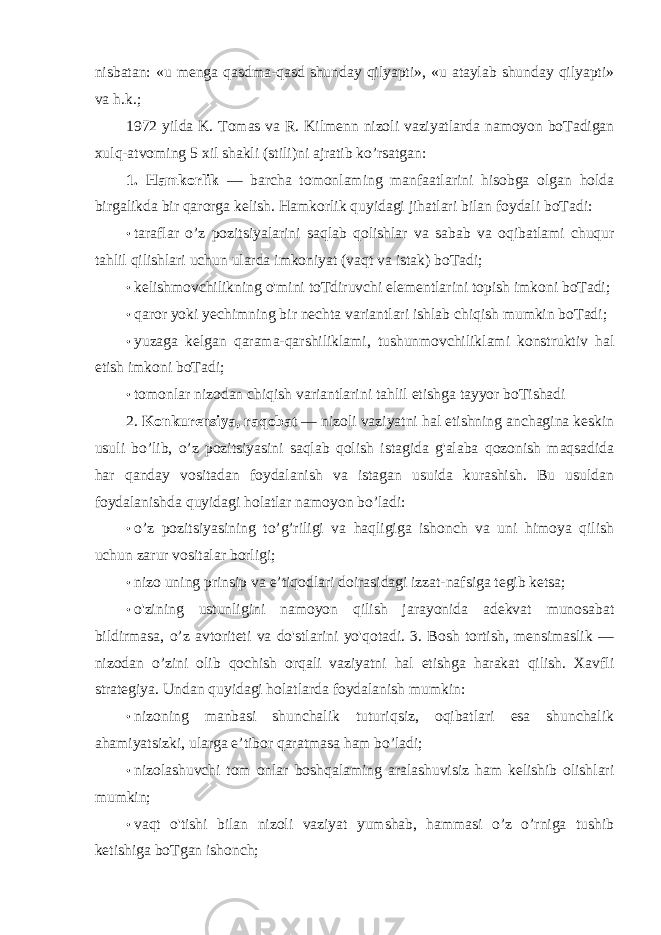 nisbatan: «u menga qasdma-qasd shunday qilyapti», «u ataylab shunday qilyapti» va h.k.; 1972 yilda K. Tomas va R. Kilmenn nizoli vaziyatlarda namoyon boTadigan xulq-atvoming 5 xil shakli (stili)ni ajratib ko’rsatgan: 1. Hamkorlik — barcha tomonlaming manfaatlarini hisobga olgan holda birgalikda bir qarorga kelish. Hamkorlik quyidagi jihatlari bilan foydali boTadi: • taraflar o’z pozitsiyalarini saqlab qolishlar va sabab va oqibatlami chuqur tahlil qilishlari uchun ularda imkoniyat (vaqt va istak) boTadi; • kelishmovchilikning o&#39;mini toTdiruvchi elementlarini topish imkoni boTadi; • qaror yoki yechimning bir nechta variantlari ishlab chiqish mumkin boTadi; • yuzaga kelgan qarama-qarshiliklami, tushunmovchiliklami konstruktiv hal etish imkoni boTadi; • tomonlar nizodan chiqish variantlarini tahlil etishga tayyor boTishadi 2. Konkurensiya, raqobat — nizoli vaziyatni hal etishning anchagina keskin usuli bo’lib, o’z pozitsiyasini saqlab qolish istagida g&#39;alaba qozonish maqsadida har qanday vositadan foydalanish va istagan usuida kurashish. Bu usuldan foydalanishda quyidagi holatlar namoyon bo’ladi: • o’z pozitsiyasining to’g’riligi va haqligiga ishonch va uni himoya qilish uchun zarur vositalar borligi; • nizo uning prinsip va e’tiqodlari doirasidagi izzat-nafsiga tegib ketsa; • o&#39;zining ustunligini namoyon qilish jarayonida adekvat munosabat bildirmasa, o’z avtoriteti va do&#39;stlarini yo&#39;qotadi. 3. Bosh tortish, mensimaslik — nizodan o’zini olib qochish orqali vaziyatni hal etishga harakat qilish. Xavfli strategiya. Undan quyidagi holatlarda foydalanish mumkin: • nizoning manbasi shunchalik tuturiqsiz, oqibatlari esa shunchalik ahamiyatsizki, ularga e’tibor qaratmasa ham bo’ladi; • nizolashuvchi tom onlar boshqalaming aralashuvisiz ham kelishib olishlari mumkin; • vaqt o&#39;tishi bilan nizoli vaziyat yumshab, hammasi o’z o’rniga tushib ketishiga boTgan ishonch; 