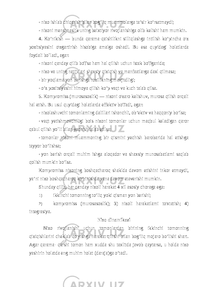 • nizo ishlab chiqarish bilan bog’liq muammolarga ta’sir ko’rsatmaydi; • nizoni mensimaslik uning beixtiyor rivojlanishiga olib kelishi ham mumkin. 4. Ko’nikish — bunda qarama-qaishilikni silliqlashga intilish ko’pincha o&#39;z pozitsiyasini o&#39;zgartirish hisobiga amalga oshadi. Bu esa quyidagi holatlarda foydali bo `l adi, agar: • nizoni qanday qilib boTsa ham hal qilish uchun istak boTganida; • nizo va uning natijalari shaxsiy qiziqish va manfaatlarga daxl qilmasa; • bir yoqlama yon berishga rozilikning mavjudligi; • o’z pozitsiyasini himoya qilish ko’p vaqt va kuch talab qilsa. 5. Kompromiss (murosasozlik) — nizoni o&#39;zaro kelishuv, murosa qilish orqali hal etish. Bu usul quyidagi holatlarda effektiv boTadi, agar: • nizolashuvchi tomonlaming dalillari ishonchli, ob’ektiv va haqqoniy bo’lsa; • vaqt yetishmovchiligi bois nizoni tomonlar uchun maqbul keladigan qaror qabul qilish yo`li bilan yechish talab etilsa; • tomonlar nizoni muammoning bir qismini yechish barobarida hal etishga tayyor bo’lishsa; • yon berish orqali muhim ishga aloqador va shaxsiy munosabatlami saqlab qolish mumkin bo’lsa. Kompromiss nizoning boshqacharoq shaklda davom etishini inkor etmaydi, ya’ni nizo boshqacharoq ko’rinishda yana davom etaverishi mumkin. Shunday qilib, har qanday nizoli harakat 4 xil asosiy choraga ega: 1) ikkinchi tomonning to’liq yoki qisman yon berishi; 2) kompromiss (murosasozlik); 3) nizoli harakatlami to&#39;xtatish; 4) integrasiya. Nizo dinamikasi Nizo rivojlanishi uchun tomonlardan birining ikkinchi tomonning qiziqishlarini cheklab qo&#39;yishga harakat qilishi bilan bog’liq mojaro bo’lishi shart. Agar qarama- qarshi tomon ham xudda shu taxlitda javob qaytarsa, u holda nizo yashirin holatda eng muhim holat (daraja)ga o’tadi. 