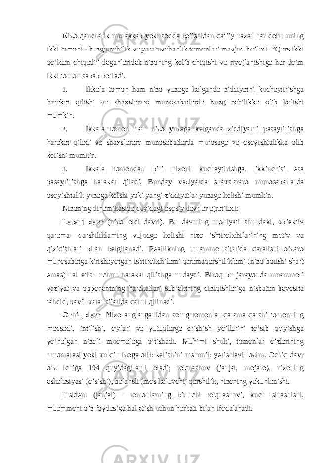 Nizo qanchalik murakkab yoki sodda boiishidan qat’iy nazar har doim uning ikki tomoni - buzg&#39;unchilik va yaratuvchanlik tomonlari mavjud bo’ladi. “Qars ikki qo’ldan chiqadi” deganlaridek nizoning kelib chiqishi va rivojlanishiga har doim ikki tomon sabab bo’ladi. 1. Ikkala tomon ham nizo yuzaga kelganda ziddiyatni kuchaytirishga harakat qilishi va shaxslararo munosabatlarda buzg&#39;unchilikka olib kelishi mumkin. 2. Ikkala tomon ham nizo yuzaga kelganda ziddiyatni pasaytirishga harakat qiladi va shaxslararo munosabatlarda murosaga va osoyishtalikka olib kelishi mumkin. 3. Ikkala tomondan biri nizoni kuchaytirishga, ikkinchisi esa pasaytirishga harakat qiladi. Bunday vaziyatda shaxslararo munosabatlarda osoyishtalik yuzaga kelshi yoki yangi ziddiyatlar yuzaga kelishi mumkin. Nizoning dinamikasida quyidagi asosiy davrlar ajratiladi: Latent davr (nizo oldi davri). Bu davming mohiyati shundaki, ob’ektiv qarama- qarshiliklaming vujudga kelishi nizo ishtirokchilarining motiv va qiziqishlari bilan belgilanadi. Reallikning muammo sifatida qaralishi o’zaro munosabatga kirishayotgan ishtirokchilami qaramaqarshiliklami (nizo boiishi shart emas) hal etish uchun harakat qilishga undaydi. Biroq bu jarayonda muammoli vaziyat va opponentning harakatlari sub’ektning qiziqishlariga nisbatan bevosita tahdid, xavf- xatar sifatida qabul qilinadi. Ochiq davr. Nizo anglanganidan so’ng tomonlar qarama-qarshi tomonning maqsadi, intilishi, o&#39;ylari va yutuqlarga erishish yo’llarini to’sib qo&#39;yishga yo’nalgan nizoli muomalaga o’tishadi. Muhimi shuki, tomonlar o’zlarining muomalasi yoki xulqi nizoga olib kelishini tushunib yetishlavi lozim. Ochiq davr o’z ichiga 194 quyidagilarni oladi; to&#39;qnashuv (janjal, mojaro), nizoning eskalasiyasi (o’sishi), balansli (mos keluvchi) qarshilik, nizoning yakunlanishi. Insident (janjal) - tomonlaming birinchi to&#39;qnashuvi, kuch sinashishi, muammoni o’z foydasiga hal etish uchun harkati bilan ifodalanadi. 