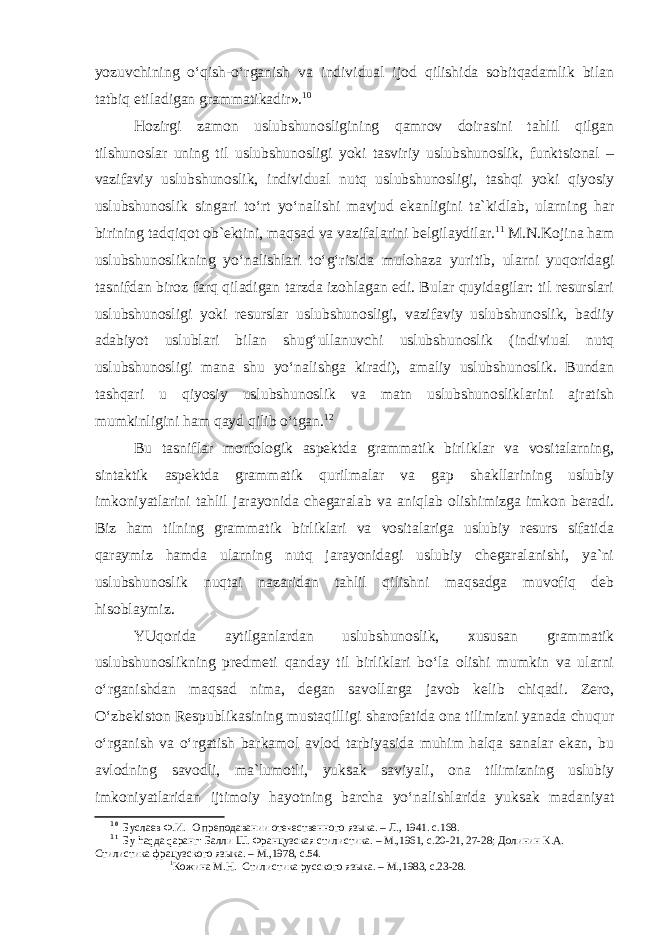 yozuvchining o‘qish-o‘rganish va individual ijod qilishida sobitqadamlik bilan tatbiq etiladigan grammatikadir». 1 0 Hozirgi zamon uslubshunosligining qamrov doirasini tahlil qilgan tilshunoslar uning til uslubshunosligi yoki tasviriy uslubshunoslik, funktsional – vazifaviy uslubshunoslik, individual nutq uslubshunosligi, tashqi yoki qiyosiy uslubshunoslik singari to‘rt yo‘nalishi mavjud ekanligini ta`kidlab, ularning har birining tadqiqot ob`ektini, maqsad va vazifalarini belgilaydilar. 1 1 M.N.Kojina ham uslubshunoslikning yo‘nalishlari to‘g‘risida mulohaza yuritib, ularni yuqoridagi tasnifdan biroz farq qiladigan tarzda izohlagan edi. Bular quyidagilar: til resurslari uslubshunosligi yoki resurslar uslubshunosligi, vazifaviy uslubshunoslik, badiiy adabiyot uslublari bilan shug‘ullanuvchi uslubshunoslik (indiviual nutq uslubshunosligi mana shu yo‘nalishga kiradi), amaliy uslubshunoslik. Bundan tashqari u qiyosiy uslubshunoslik va matn uslubshunosliklarini ajratish mumkinligini ham qayd qilib o‘tgan. 1 2 Bu tasniflar morfologik aspektda grammatik birliklar va vositalarning, sintaktik aspektda grammatik qurilmalar va gap shakllarining uslubiy imkoniyatlarini tahlil jarayonida chegaralab va aniqlab olishimizga imkon beradi. Biz ham tilning grammatik birliklari va vositalariga uslubiy resurs sifatida qaraymiz hamda ularning nutq jarayonidagi uslubiy chegaralanishi, ya`ni uslubshunoslik nuqtai nazaridan tahlil qilishni maqsadga muvofiq deb hisoblaymiz. YUqorida aytilganlardan uslubshunoslik, xususan grammatik uslubshunoslikning predmeti qanday til birliklari bo‘la olishi mumkin va ularni o‘rganishdan maqsad nima, degan savollarga javob kelib chiqadi. Zero, O‘zbekiston Respublikasining mustaqilligi sharofatida ona tilimizni yanada chuqur o‘rganish va o‘rgatish barkamol avlod tarbiyasida muhim halqa sanalar ekan, bu avlodning savodli, ma`lumotli, yuksak saviyali, ona tilimizning uslubiy imkoniyatlaridan ijtimoiy hayotning barcha yo‘nalishlarida yuksak madaniyat 1 0 Буслаев Ф.И. О преподавании отечественного языка. – Л., 1941. с.168. 1 1 Бу hаqда qаранг: Балли Ш. Французская стилистика. – М.,1961, с.20-21, 27-28; Долинин К.А. Стилистика фрацузского языка. – М.,1978, с.54. 1 Кожина М.Н. Стилистика русского языка. – М.,1983, с.23-28. 