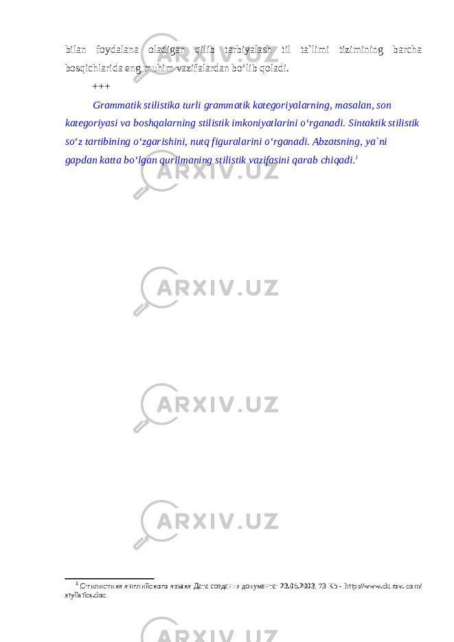 bilan foydalana oladigan qilib tarbiyalash til ta`limi tizimining barcha bosqichlarida eng muhim vazifalardan bo‘lib qoladi. +++ Grammatik stilistika turli grammatik kategoriyalarning, masalan, son kategoriyasi va boshqalarning stilistik imkoniyatlarini o‘rganadi. Sintaktik stilistik so‘z tartibining o‘zgarishini, nutq figuralarini o‘rganadi. Abzatsning, ya`ni gapdan katta bo‘lgan qurilmaning stilistik vazifasini qarab chiqadi. 1 1 Стилистика английского языка Дата создания документа: 23.05.2003 . 73 Kb - http://www.durov. com/ stylistics.doc 