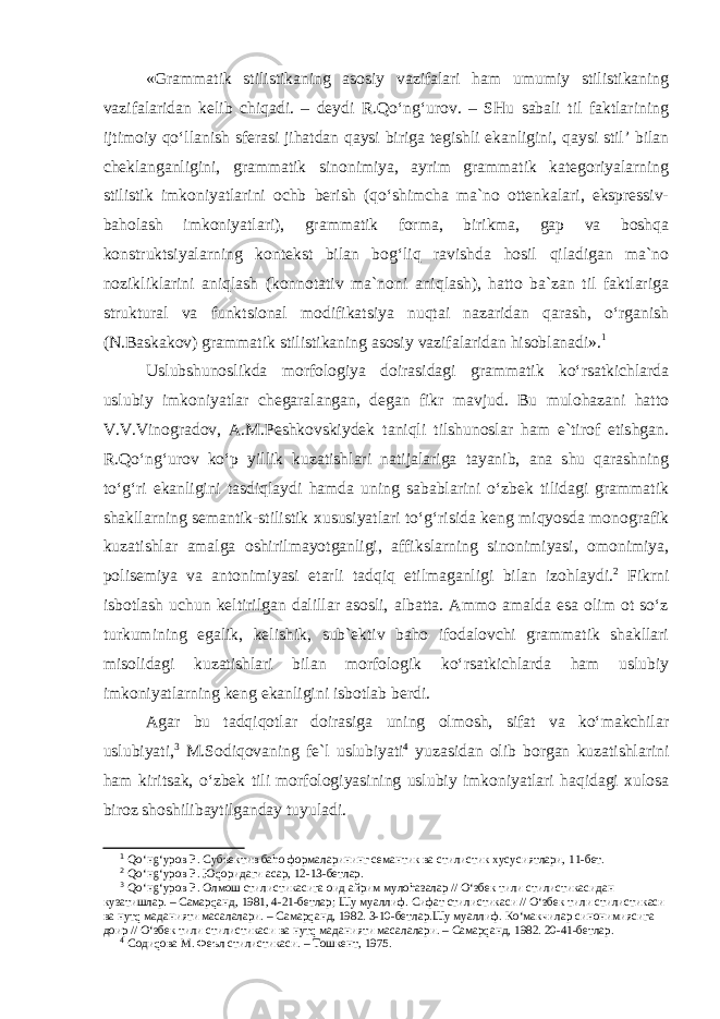 «Grammatik stilistikaning asosiy vazifalari ham umumiy stilistikaning vazifalaridan kelib chiqadi. – deydi R.Qo‘ng‘urov. – SHu sabali til faktlarining ijtimoiy qo‘llanish sferasi jihatdan qaysi biriga tegishli ekanligini, qaysi stil’ bilan cheklanganligini, grammatik sinonimiya, ayrim grammatik kategoriyalarning stilistik imkoniyatlarini ochb berish (qo‘shimcha ma`no ottenkalari, ekspressiv- baholash imkoniyatlari), grammatik forma, birikma, gap va boshqa konstruktsiyalarning kontekst bilan bog‘liq ravishda hosil qiladigan ma`no nozikliklarini aniqlash (konnotativ ma`noni aniqlash), hatto ba`zan til faktlariga struktural va funktsional modifikatsiya nuqtai nazaridan qarash, o‘rganish (N.Baskakov) grammatik stilistikaning asosiy vazifalaridan hisoblanadi». 1 Uslubshunoslikda morfologiya doirasidagi grammatik ko‘rsatkichlarda uslubiy imkoniyatlar chegaralangan, degan fikr mavjud. Bu mulohazani hatto V.V.Vinogradov, A.M.Peshkovskiydek taniqli tilshunoslar ham e`tirof etishgan. R.Qo‘ng‘urov ko‘p yillik kuzatishlari natijalariga tayanib, ana shu qarashning to‘g‘ri ekanligini tasdiqlaydi hamda uning sabablarini o‘zbek tilidagi grammatik shakllarning semantik-stilistik xususiyatlari to‘g‘risida keng miqyosda monografik kuzatishlar amalga oshirilmayotganligi, affikslarning sinonimiyasi, omonimiya, polisemiya va antonimiyasi etarli tadqiq etilmaganligi bilan izohlaydi. 2 Fikrni isbotlash uchun keltirilgan dalillar asosli, albatta. Ammo amalda esa olim ot so‘z turkumining egalik, kelishik, sub`ektiv baho ifodalovchi grammatik shakllari misolidagi kuzatishlari bilan morfologik ko‘rsatkichlarda ham uslubiy imkoniyatlarning keng ekanligini isbotlab berdi. Agar bu tadqiqotlar doirasiga uning olmosh, sifat va ko‘makchilar uslubiyati, 3 M.Sodiqovaning fe`l uslubiyati 4 yuzasidan olib borgan kuzatishlarini ham kiritsak, o‘zbek tili morfologiyasining uslubiy imkoniyatlari haqidagi xulosa biroz shoshilibaytilganday tuyuladi. 1 Qo‘нg‘уров Р. Субъектив баhо формаларининг семантик ва стилистик хусусиятлари, 11-бет. 2 Qo‘нg‘уров Р. Юqоридаги асар, 12-13-бетлар. 3 Qo‘нg‘уров Р. Олмош стилистикасига оид айрим мулоhазалар // O‘збек тили стилистикасидан кузатишлар. – Самарqанд, 1981, 4-21-бетлар; Шу муаллиф. Сифат стилистикаси // O‘збек тили стилистикаси ва нутq маданияти масалалари. – Самарqанд, 1982. 3-10-бетлар.Шу муаллиф. Кo‘макчилар синонимиясига доир // O‘збек тили стилистикаси ва нутq маданияти масалалари. – Самарqанд, 1982. 20-41-бетлар. 4 Содиqова М. Феъл стилистикаси. – Тошкент, 1975. 