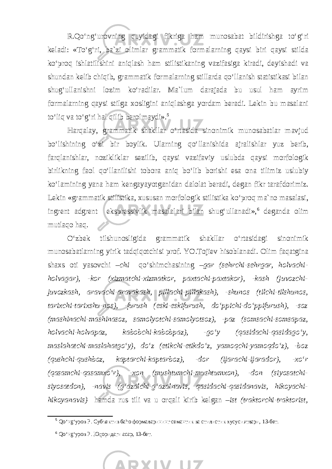 R.Qo‘ng‘urovning quyidagi fikriga ham munosabat bildirishga to‘g‘ri keladi: «To‘g‘ri, ba`zi olimlar grammatik formalarning qaysi biri qaysi stilda ko‘proq ishlatilishini aniqlash ham stilistikaning vazifasiga kiradi, deyishadi va shundan kelib chiqib, grammatik formalarning stillarda qo‘llanish statistikasi bilan shug‘ullanishni lozim ko‘radilar. Ma`lum darajada bu usul ham ayrim formalarning qaysi stilga xosligini aniqlashga yordam beradi. Lekin bu masalani to‘liq va to‘g‘ri hal qilib berolmaydi». 5 Harqalay, grammatik shakllar o‘rtasida sinonimik munosabatlar mavjud bo‘lishining o‘zi bir boylik. Ularning qo‘llanishida ajralishlar yuz berib, farqlanishlar, nozikliklar sezilib, qaysi vazifaviy uslubda qaysi morfologik birlikning faol qo‘llanilishi tobora aniq bo‘lib borishi esa ona tilimiz uslubiy ko‘lamining yana ham kengayayotganidan dalolat beradi, degan fikr tarafdorimiz. Lekin «grammatik stilistika, xususan morfologik stilistika ko‘proq ma`no masalasi, ingrent adgrent ekspressivlik masalalari bilan shug‘ullanadi», 6 deganda olim mutlaqo haq. O‘zbek tilshunosligida grammatik shakllar o‘rtasidagi sinonimik munosabatlarning yirik tadqiqotchisi prof. YO.Tojiev hisoblanadi. Olim faqatgina shaxs oti yasovchi –chi qo‘shimchasining –gar (sehrchi-sehrgar, holvachi- holvagar), -kor (xizmatchi-xizmatkor, paxtachi-paxtakor), -kash (juvozchi- juvozkash, aravachi-aravakash, pillachi-pillakash), -shunos (tilchi-tilshunos, tarixchi-tarixshu-nos), -furush (eski-eskifurush, do‘ppichi-do‘ppifurush), -soz (mashinachi-mashinasoz, samolyotchi-samolyotsoz), -paz (somsachi-somsapaz, holvachi-holvapaz, kabobchi-kabobpaz), -go‘y (qasidachi-qasidago‘y, maslahatchi-maslahatgo‘y), do‘z (etikchi-etikdo‘z, yamoqchi-yamoqdo‘z), -boz (qushchi-qushboz, kaptarchi-kaptarboz), -dor (ijarachi-ijarador), -xo‘r (qasamchi-qasamxo‘r), -xon (mushtumchi-mushtumxon), -don (siyosatchi- siyosatdon), -navis (g‘azalchi-g‘azalnavis, qasidachi-qasidanavis, hikoyachi- hikoyanavis) hamda rus tili va u orqali kirib kelgan –ist (traktorchi-traktorist, 5 Qo‘нg‘уров Р. Субъектив баhо формаларининг семантик ва стилистик хусусиятлари, 13-бет. 6 Qo‘нg‘уров Р. Юqоридаги асар, 13-бет. 