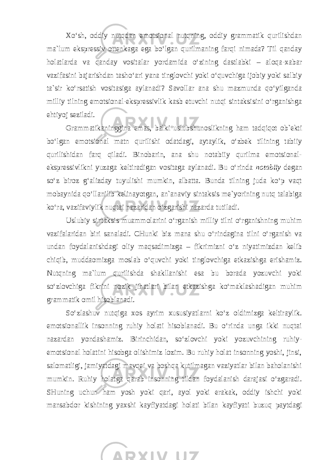 Xo‘sh, oddiy nutqdan emotsional nutqning, oddiy grammatik qurilishdan ma`lum ekspressiv ottenkaga ega bo‘lgan qurilmaning farqi nimada? Til qanday holatlarda va qanday vositalar yordamida o‘zining dastlabki – aloqa-xabar vazifasini bajarishdan tasho‘ari yana tinglovchi yoki o‘quvchiga ijobiy yoki salbiy ta`sir ko‘rsatish vositasiga aylanadi? Savollar ana shu mazmunda qo‘yilganda milliy tilning emotsional-ekspressivlik kasb etuvchi nutqi sintaksisini o‘rganishga ehtiyoj seziladi. Grammatikaninggina emas, balki uslubshunoslikning ham tadqiqot ob`ekti bo‘lgan emotsional matn qurilishi odatdagi, aytaylik, o‘zbek tilining tabiiy qurilishidan farq qiladi. Binobarin, ana shu notabiiy qurilma emotsional- ekspressivlikni yuzaga keltiradigan vositaga aylanadi. Bu o‘rinda notabiiy degan so‘z biroz g‘alizday tuyulishi mumkin, albatta. Bunda tilning juda ko‘p vaqt mobaynida qo‘llanilib kelinayotgan, an`anaviy sintaksis me`yorining nutq talabiga ko‘ra, vazifaviylik nuqtai nazaridan o‘zgarishi nazarda tutiladi. Uslubiy sintaksis muammolarini o‘rganish milliy tilni o‘rganishning muhim vazifalaridan biri sanaladi. CHunki biz mana shu o‘rindagina tilni o‘rganish va undan foydalanishdagi oliy maqsadimizga – fikrimizni o‘z niyatimizdan kelib chiqib, muddaomizga moslab o‘quvchi yoki tinglovchiga etkazishga erishamiz. Nutqning ma`lum qurilishda shakllanishi esa bu borada yozuvchi yoki so‘zlovchiga fikrini nozik jihatlari bilan etkazishga ko‘maklashadigan muhim grammatik omil hisoblanadi. So‘zlashuv nutqiga xos ayrim xususiyatlarni ko‘z oldimizga keltiraylik. emotsionallik insonning ruhiy holati hisoblanadi. Bu o‘rinda unga ikki nuqtai nazardan yondashamiz. Birinchidan, so‘zlovchi yoki yozuvchining ruhiy- emotsional holatini hisobga olishimiz lozim. Bu ruhiy holat insonning yoshi, jinsi, salomatligi, jamiyatdagi mavqei va boshqa kutilmagan vaziyatlar bilan baholanishi mumkin. Ruhiy holatga qarab insonning tildan foydalanish darajasi o‘zgaradi. SHuning uchun ham yosh yoki qari, ayol yoki erakak, oddiy ishchi yoki mansabdor kishining yaxshi kayfiyatdagi holati bilan kayfiyati buzuq paytdagi 