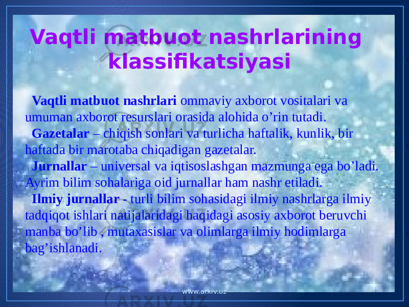 Vaqtli matbuot nashrlarining klassifikatsiyasi Vaqtli matbuot nashrlari ommaviy axborot vositalari va umuman axborot resurslari orasida alohida o’rin tutadi. Gazetalar – chiqish sonlari va turlicha haftalik, kunlik, bir haftada bir marotaba chiqadigan gazetalar. Jurnallar – universal va iqtisoslashgan mazmunga ega bo’ladi. Ayrim bilim sohalariga oid jurnallar ham nashr etiladi. Ilmiy jurnallar - turli bilim sohasidagi ilmiy nashrlarga ilmiy tadqiqot ishlari natijalaridagi haqidagi asosiy axborot beruvchi manba bo’lib , mutaxasislar va olimlarga ilmiy hodimlarga bag’ishlanadi. www.arxiv.uz 