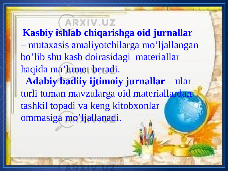  Kasbiy ishlab chiqarishga oid jurnallar – mutaxasis amaliyotchilarga mo’ljallangan bo’lib shu kasb doirasidagi materiallar haqida ma’lumot beradi. Adabiy badiiy ijtimoiy jurnallar – ular turli tuman mavzularga oid materiallardan tashkil topadi va keng kitobxonlar ommasiga mo’ljallanadi. www.arxiv.uz 