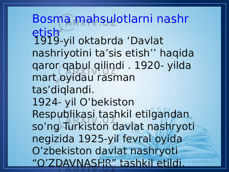 Bosma mahsulotlarni nashr etish 1919-yil oktabrda ‘Davlat nashriyotini ta’sis etish’’ haqida qaror qabul qilindi . 1920- yilda mart oyidau rasman tas’diqlandi. 1924- yil O’bekiston Respublikasi tashkil etilgandan so’ng Turkiston davlat nashryoti negizida 1925-yil fevral oyida O’zbekiston davlat nashryoti “O’ZDAVNASHR” tashkil etildi. www.arxiv.uz 