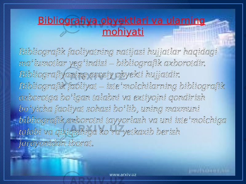 Bibliografiya obyektlari va ularning mohiyati Bibliografik faoliyatning natijasi hujjatlar haqidagi ma’lumotlar yeg’indisi – bibliografik axborotdir. Bibliografiyaning asosiy obyekti hujjatdir. Bibliografik faoliyat – iste’molchilarning bibliografik axborotga bo’lgan talabni va extiyojni qondirish bo’yicha faoliyat sohasi bo’lib, uning mazmuni bibliografik axborotni tayyorlash va uni iste’molchiga talabi va qiziqishiga ko’ra yetkazib berish jarayonidan iborat. www.arxiv.uz 