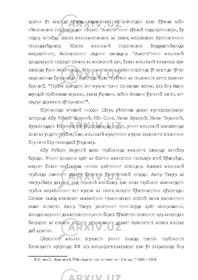 қарзни ўз вақтида тўлаш, алдамчилик ва ҳиёнатдан ҳоли бўлиш каби иймонлилик сифатларидан иборат. “Авесто”нинг кўплаб тадқиқотчилари, бу нодир китобда юксак маънавиятлилик ва ахлоқ масалалари ёритилганини таъкидлайдилар. Юксак маънавий сифатлилик Зардуштийликда жаҳолатнинг, ёмонликнинг олдини олишдир. “Авесто”нинг маънавий қоидаларига нафақат соғлик ва жисмоний куч, балки маънавий покликка ҳам алоҳида ўрин ажратилади. Маънавиятлилик меёри сифатида ўз вақтида тўғри овқатланиш буюрилади. Авестода бола тарбияси ва таълимига катта аҳамият берилиб, “Тарбия ҳаётдаги энг муҳим таянч саналиши лозим, ҳар бир ёшни шундай тарбиялаш керакки, аввал ўқишни, кейин ёзишни ўрганиб олгач, энг юқори даражага кўтарилсин” 8 . Юртимизда етишиб чиққан Шарқ уйғониш даври мутафаккирлари қаторида Абу Райҳон Беруний, Ибн Сино, Имом Бухорий, Имом Термизий, Бурхониддин Марғиноний ўз асарларида инсон, унинг маънавий камолотида оила ва ундаги тарбия, илм, маънавий муҳитнинг муҳим аҳамиятга эгалигини бир неча бор таъкидлаб ўтадилар. Абу Райҳон Беруний шахс тарбиясида меҳнатга алоҳида эътибор беради. Унинг фикрича ҳаёт ва бахтни мехнатсиз тасаввур этиб бўлмайди, меҳнат билан тарбиялаш –инсон ҳаётининг асосидир. Аллома маънавий тарбияда илмнинг ролини биринчи ўринга олиб чиқади. Амир Темур ва темурийлар даврига оид тарихий манбалар ҳам оила тарбияси жамиятдаги тарбия жараёнининг энг муҳим ва нозик жиҳати бўлганлигини кўрсатади. Соғлом авлод мамлакат келажагини таъминловси асосий омил эканлигини яхши англаган Амир Темур раиятнинг тинч-осуда ҳаёт кечиришини, хонадонларнинг дахлсизлигини,янги барпо бўлаётган оиланинг ҳар жиҳатдан бенуқсон ва поклик асосига қурилишини давлат аҳамиятига молик масала деб қараган. Шахснинг маънан етуклиги унинг оилада топган тарбиясига боғлиқлиги хусусида XX аср маърифатпарварлари ҳам ўз асарларида бир 8 Очилов С., Ҳошимов.Ҳ. Ўзбек педагогикаси онтологияси. 2-жилд.- Т.:1999. – 126 б. 