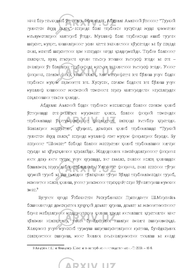 неча бор таъкидлаб ўтганлар. Жумладан, Абдулла Авлоний ўзининг “Туркий гулистон ёҳуд ахлоқ” асарида бола тарбияси хусусида жуда қимматли маълумотларни келтириб ўтади. Муаллиф бола тарбиясида яшаб турган шароит, муҳит, кишиларнинг роли катта эканлигини кўрсатади ва бу соҳада оила, мактаб шароитини ҳам назардан четда қолдирмайди. Тарбия боланинг ахлоқига, хулқ атворига кучли таъсир этишни эътироф этади ва ота – оналарни ўз болалари тарбиясида масъул эканлигини эътироф этади. Унинг фикрича, соғлом фикр, яхши ахлоқ, илм-маърифатга эга бўлиш учун бадан тарбияси муҳим аҳамиятга эга. Хусусан, соғлом баданга эга бўлиш учун муаллиф кишининг жисмоний томонига зарар келтирадиган нарсалардан сақланишни тавсия қилади. Абдулла Авлоний бадан тарбияси масаласида болани соғлом қилиб ўстиришда ота-оналарга мурожаат қилса, болани фикрий томондан тарбиялашда ўқитувчиларнинг фаолиятига алоҳида эътибор қаратади. Болаларни жасоратли, қўрқмас, довюрак қилиб тарбиялашда “Туркий гулистон ёҳуд ахлоқ” асарида муаллиф ғоят муҳим фикрларни беради. Бу асарнинг “Шижоат” бобида болани жасоратли қилиб тарбиялашни илгари суради ва қўрқоқликни қоралайди. Жадидчилик намоёндаларининг фикрича янги давр янги тузум учун курашда, энг аввало, оилани ислоҳ қилишдан бошламоқ зарур деб ҳисобладилар. Уларнинг фикрича, оила асосини тўғри қурмай туриб ва ёш авлодни тўлақонли тўғри йўлда тарбияламасдан туриб, жамиятни ислоҳ қилиш, унинг ривожини тараққиёт сари йўналтириш мумкин эмас. 9 Бугунги кунда Ўзбекистон Республикаси Президенти Ш.Мирзиёев бошчилигида демократик ҳуқуқий давлат қуриш, давлат ва жамиятимизнинг барча жабҳаларини модернизация қилиш ҳамда янгилашга қаратилган кенг кўламли ислоҳотлар, улкан бунёдкорлик ишлари амалга оширилмоқда. Халқимиз учун муносиб турмуш шартшароитларини яратиш, бунёдкорлик салоҳиятини ошириш, минг йиллик анъаналаримизни тиклаш ва янада 9 Алқаров И.Ш ва бошқалар. Шахс ва оила тарбиясининг педагогикаси. -Т.:2009. – 16 б. 