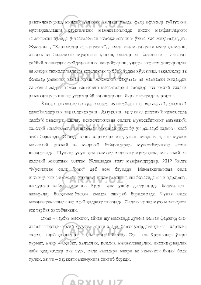 ривожлантириш, миллий ўзликни англаш ҳамда фахр-ифтихор туйғусини мустаҳкамлашга қаратилгани мамлакатимизда инсон манфаатларини таъминлаш йўлида ўтказилаётган ислоҳотларнинг ўзига хос жиҳатларидир. Жумладан, “Ҳаракатлар стратегияси”да оила саломатлигини мустаҳкамлаш, оналик ва болаликни муҳофаза қилиш, оналар ва болаларнинг сифатли тиббий хизматдан фойдаланишни кенгайтириш, уларга ихтисослаштирилган ва юқори технологияларга асосланган тиббий ёрдам кўрсатиш, чақалоқлар ва болалар ўлимини камайтириш, жисмоний бақувват ва маънавий жиҳатдан соғлом авлодни камол топтириш масалаларига алоҳида ижтимоий соҳани ривожлантиришнинг устувор йўналишларидан бири сифатида қаралган. Ёшлар психологиясида оилага муносабатнинг маънавий, ахлоқий тамойилларини шакллантириш. Ажралиш ва унинг ахлоқий камолотга салбий таъсири . Ёшлар психологиясида оилага муносабатнинг маънавий, ахлоқий тамойилларини шакллантириш айниқса бугун долзарб аҳамият касб этиб бормоқда. Оилада киши характерининг, унинг меҳнатига, энг муҳим маънавий, ғоявий ва маданий бойликларига муносабатининг асоси шаклланади. Шунинг учун ҳам жамият оиланинг мустаҳкам, маънавий ва ахлоқий жиҳатдан соғлом бўлишидан ғоят манфаатдордир. 2012 йилга “Мустаҳкам оила йили” деб ном берилди. Мамлакатимизда оила институтини ривожлантириш ва такомиллаштириш борасида янги қарорлар, дастурлар қабул қилинди. Бугун ҳам ушбу дастурларда белгиланган вазифалар босқичма-босқич амалга ошириб борилмоқда. Чунки оила мамлакатимиздаги энг олий қадрият саналади. Оиланинг энг муҳим вазифаси эса тарбия ҳисобланади. Оила – тарбия маскани, айнан шу масканда дунёга келган фарзанд ота- онадан нафақат ирсий хусусиятларни олади, балки улардаги ҳатти – харакат, ахлоқ – одоб қоидаларини ҳам эгаллаб боради. Ота – она ўртасидаги ўзаро ҳурмат, меҳр – оқибат, ҳалоллик, поклик, меҳнатсеварлик, инсонпарварлик каби қадриятлар она сути, оила аъзолари меҳри ва намунаси билан бола хулқи, хатти – ҳаракати мазмунига сингиб боради. 