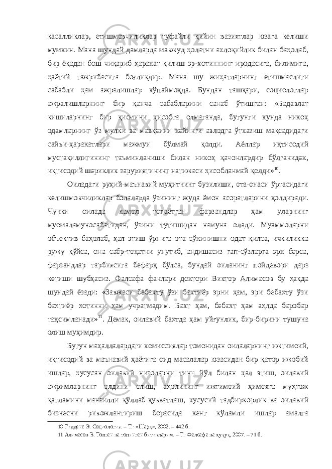 касалликлар, етишмовчиликлар туфайли қийин вазиятлар юзага келиши мумкин. Мана шундай дамларда мавжуд ҳолатни ахлоқийлик билан баҳолаб, бир ёқадан бош чиқариб ҳаракат қилиш эр-хотиннинг иродасига, билимига, ҳаётий тажрибасига боғлиқдир. Мана шу жиҳатларнинг етишмаслиги сабабли ҳам ажралишлар кўпаймоқда. Бундан ташқари, социологлар ажралишларнинг бир қанча сабабларини санаб ўтишган: «Бадавлат кишиларнинг бир қисмини ҳисобга олмаганда, бугунги кунда никоҳ одамларнинг ўз мулки ва мавқеини кейинги авлодга ўтказиш мақсадидаги сайъи-ҳаракатлари мажмуи бўлмай қолди. Аёллар иқтисодий мустақиллигининг таъминланиши билан никоҳ қачонлардир бўлганидек, иқтисодий шериклик заруриятининг натижаси ҳисобланмай қолди» 10 . Оиладаги руҳий-маънавий муҳитнинг бузилиши, ота-онаси ўртасидаги келишмовчиликлар болаларда ўзининг жуда ёмон асоратларини қолдиради. Чунки оилада камол топаётган фарзандлар ҳам уларнинг муомаламуносабатидан, ўзини тутишидан намуна олади. Муаммоларни объектив баҳолаб, ҳал этиш ўрнига ота сўкинишни одат қилса, ичкиликка ружу қўйса, она сабр-тоқатни унутиб, андишасиз гап-сўзларга эрк берса, фарзандлар тарбиясига бефарқ бўлса, бундай оиланинг пойдевори дарз кетиши шубҳасиз. Фалсафа фанлари доктори Виктор Алимасов бу ҳақда шундай ёзади: «Завжаси бебахту ўзи бахтиёр эрни ҳам, эри бебахту ўзи бахтиёр хотинни ҳам учратмадим. Бахт ҳам, бебахт ҳам аҳлда баробар тақсимланади» 11 . Демак, оилавий бахтда ҳам уйғунлик, бир-бирини тушуна олиш муҳимдир. Бугун маҳаллалардаги комиссиялар томонидан оилаларнинг ижтимоий, иқтисодий ва маънавий ҳаётига оид масалалар юзасидан бир қатор ижобий ишлар, хусусан оилавий низоларни тинч йўл билан ҳал этиш, оилавий ажримларнинг олдини олиш, аҳолининг ижтимоий ҳимояга муҳтож қатламини манзилли қўллаб-қувватлаш, хусусий тадбиркорлик ва оилавий бизнесни ривожлантириш борасида кенг кўламли ишлар амалга 10 Гидденс Э. Социология. – Т.: «Шарқ», 2002. – 442 б. 11 Алимасов В. Топган ва топинган битикларим. – Т.: Фалсафа ва ҳуқуқ, 2007. – 71 б. 