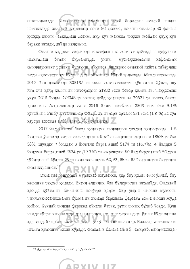 оширилмоқда. Комиссиялар томонидан олиб борилган амалий ишлар натижасида оилавий ажримлар сони 50 фоизга, нотинч оилалар 30 фоизга қисқарганини таъкидлаш лозим. Бир кун жанжал чиққан жойдан қирқ кун барака кетади, дейди халқимиз. Оилани қадрият сифатида тавсифлаш ва жамият ҳаётидаги нуфузини таъкидлаш билан биргаликда, унинг мустаҳкамловчи кафолатли омилларининг ролини ўрганиш, айниқса, ёшларни оилавий ҳаётга тайёрлаш катта аҳамиятга эга бўлган долзарб масала бўлиб қолмоқда. Мамлакатимизда 2017 йил давомида 306197 та оила жамиятимизга қўшилган бўлса, шу йилгача қайд қилинган никоҳларни 31930 таси бекор қилинган. Таққослаш учун 2016 йилда 275048 та никоҳ қайд қилинган ва 29321 та никоҳ бекор қилинган. Ажралишлар сони 2016 йилга нисбатан 2609 тага ёки 8.1% кўнайган. Ушбу ажралишлар ФХДЁ органлари орқали 621 тага (1.9 %) ва суд қарори асосида 1988 тага (6.2%) кўпайган. 2017 йил никоҳи бекор қилинган оилаларни таҳлил қилинганда 1-8 йилгача ўзаро эр-хотин сифатида яшаб кейин ажрашганлар сони 18575 та ёки 58%, шундан 2 йилдан 3 йилгача бирга яшаб 5174 та (16.2%), 4 йилдан 5 йилгача бирга яшаб 5524 та (17.3%) си ажрашган. 50 йил бирга яшаб “Олтин тўйларини” бўлган 23 та оила ажрашган. 60, 63, 65 ва 67 йил яшаган биттадан оила ажрашган. 12 Оила ҳаёти шундай мураккаб жараёнки, ҳар бир ҳолат етти ўлчаб, бир кесишни тақозо қилади. Енгил-елпилик, ўзи бўларчилик кетмайди. Оилавий ҳаётда қўйилган биттагина нотўғри қадам бир умрга татиши мумкин. Тинчлик-осайишталик бўлмаган оилада баркамол фарзанд вояга етиши жуда қийин. Бундай оилада фарзанд кўнгли ўксик, руҳи синиқ бўлиб ўсади. Қуш инида кўрганини қилади деганларидек, ота-она фарзандига ўрнак бўла олиши ҳар қандай тарбия воситаларидан устун ва ишончлидир. Болалар ота-онасига тақлид қилишни яхши кўради, оиладаги болага айтиб, гапириб, панд-насиҳат 12 Адлия варизлигининг t/mehuquqiy axboroti 