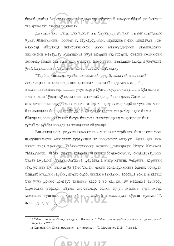 бериб тарбия берилганидан кўра, амалда кўрсатиб, намуна бўлиб тарбиялаш ҳар доим ҳар самарали кечган. Давлатнинг оила тинчлиги ва барқарорлигини таъминлашдаги ўрни. Жамиятнинг тинчлиги, барқарорлиги, тараққиёти ёки таназзули, том маънода айтганда экзистенцияси, яъни мавжудлигини таъминловчи ижтимоий меъёрлар яралишига кўра моддий-иқтисодий, сиёсий-ижтимоий омиллар билан белгиланиши мумкин, аммо унинг авлоддан-авлодга узлуксиз ўтиб боришининг бирламчи негизи аввало тарбиядир. “Тарбия - шахсда муайян жисмоний, руҳий, ахлоқий, маънавий сифатларни шакллантиришга қаратилган амалий педагогик жараён; инсоннинг жамиятда яшаши учун зарур бўлган хусусиятларга эга бўлишини таъминлаш йўлида кўриладиган чора-тадбирлар йиғиндиси. Одам ва жамиятнинг мавжудлигини таъминлайдиган қадриятлар тарбия туфайлигина бир авлоддан бошқасига ўтади” 13 . Демак берилган таърифдан ҳам билса бўладики, инсониятнинг бутун борлиғи, экзистенциал моҳияти тарбия туфайли рўёбга чиқади ва воқеликка айланади. Ёш авлоднинг, умуман жамият аъзоларининг тарбияси билан етарлича шуғулланмаган мамлакат турғунлик ва инқирозга маҳкум. Буни ҳеч ким инкор қила олмайди. Ўзбекистоннинг Бирнчи Президенти Ислом Каримов “Маълумки, ўзбек халқи азалдан ўзининг болажонлиги, оилапарварлиги билан ажралиб туради. Албатта, фарзандга меҳр қўйиш, уларнинг қорнини тўқ, устини бут қилиш ўз йўли билан, лекин болаларимизни ёшлик чоғидан бошлаб миллий тарбия, ахлоқ-одоб, юксак маънавият асосида вояга етказиш биз учун доимо долзарб аҳамият касб этиб келган. Бу масалага эътибор бермаслик нафақат айрим ота-оналар, балки бутун жамият учун жуда қимматга тушишини ҳам кўпгина ҳаётий мисолларда кўриш мумкин” 14 , деганида ҳақли эди. 13 Ўзбекистон миллий энциклопедияси. 8-жилд. – Т.: Ўзбекистон миллий энциклопедияси давлат илмий нашриёти. - 272 б. 14 Каримов И.А. Юксак маънавият – енгилмас куч. – Т.: Маънавият, 2008. – Б. 55-56. 