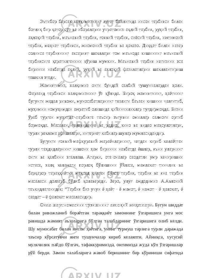 Эътибор берсак халқимизнинг луғат бойлигида инсон тарбияси билан боғлиқ бир қатор сўз ва ибораларни учратамиз: ақлий тарбия, руҳий тарбия, аҳлоқий тарбия, маънавий тарбия, ғоявий тарбия, сиёсий тарбия, ижтимоий тарбия, меҳнат тарбияси, жисмоний тарбия ва ҳоказо. Диққат билан назар солинса тарбиянинг аксарият шакллари том маънода кишининг маънавий тарбиясига қаратилганини кўриш мумкин. Маънавий тарбия негизини эса биринчи навбатда ақлий, руҳий ва ахлоқий фазилатларни шакллантириш ташкил этади. Жамиятимиз, халқимиз онги бундай салбий тушунчалардан ҳоли. Фарзанд тарбияси халқимизнинг ўз қўлида. Бироқ жамиятнинг, ҳаётнинг бугунги жадал ривожи, муносабатларнинг тезлиги баъзан кишини чалғитиб, муҳимни-номуҳимдан ажратиб олишида қийинчиликлар туғдирмоқда. Бизни ўраб турган муҳитда тарбияга таъсир эътувчи омиллар салмоғи ортиб бормоқда. Масалан, телевидение ва радио, кино ва видео маҳсулотлари, турли реклама афишалари, интернет кабилар шулар жумласидандир. Бугунги ғоявий-мафкуравий жараёнларнинг, четдан кириб келаётган турли таҳдидларнинг нишони ҳам биринчи навбатда ёшлар, яъни уларнинг онги ва қалбини эгаллаш. Агарки, ота-оналар саодатли умр кечиришни истаса, халқ келажаги порлоқ бўлишини ўйласа, мамлакат тинчлик ва барқарор тараққиётни мақсад қилган бўлса тарбия, тарбия ва яна тарбия масаласи долзарб бўлиб қолаверади. Зеро, улуғ аждодимиз А.Авлоний таъкидлаганидек: “Тарбия биз учун ё ҳаёт - ё мамот, ё нажот - ё ҳалокат, ё саодат – ё фалокат масаласидир. Оила шартномасини тузишнинг ахлоқий жиҳатлари. Бугун шиддат билан ривожланиб бораётган тараққиёт замоннинг ўзгаришига унга мос равишда жамият аъзоларига бўлган талабларнинг ўзгаришига олиб келди. Шу муносабат билан инсон ҳаётига, унинг турмуш тарзига турли даражада таъсир кўрсатувчи янги тушунчалар кириб келаяпти. Айниқса, хусусий мулкчилик пайдо бўлгач, тафаккуримизда, онгимизда жуда кўп ўзгаришлар рўй берди. Замон талабларига жавоб беришнинг бир кўриниши сифатида 