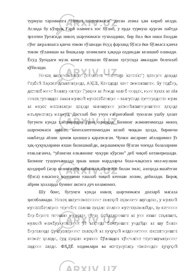 турмуш тарзимизга “Никоҳ шартномаси” деган атама ҳам кириб келди. Аслида бу кўпроқ Ғарб оламига хос бўлиб, у ерда турмуш қурган пайтда эрхотин ўртасида никоҳ шартномаси тузиладики, бир йил ёки икки йилдан сўнг ажралишса қанча товон тўланади ёхуд фарзанд бўлса ёки бўлмаса қанча товон тўланиши ва бошқалар лозимлиги ҳақида олдиндан келишиб олинади. Ёхуд ўртадаги мулк кимга тегишли бўлиши хусусида аввалдан белгилаб қўйилади. Никоҳ шартномалари (инглизча &#34;marriage kontrakt&#34;) ҳозирги даврда Ғарбий Европа давлатларида, АҚШ, Канадада кенг оммалашган. Бу тадбир, дастлаб минг йиллар илгари Греция ва Римда келиб чиққан, яъни эркак ва аёл никоҳ тузишдан аввал мулкий муносабатлари – келгусида орттирадиган мулк ва мерос масалалари ҳақида келишувни расмийлаштиришгани ҳақида маълумотлар мавжуд. Дастлаб биз учун ғайритабиий туюлган ушбу ҳолат бугунги кунда ҳаётимиздан ўрин олмоқда. Бизнинг жамиятимизда никоҳ шартномаси аввало, менталитетимиздан келиб чиққан ҳолда, биринчи навбатда аёлни ҳимоя қилишга қаратилган. Чунки аксарият аёлларимиз ўз ҳақ-ҳуқуқларини яхши билишмайди, ажрашмоқчи бўлган чоғида болаларини етаклаганча, “уйингни елкамнинг чуқури кўрсин” деб чиқиб кетаверишади. Бизнинг тушунчамизда эркак киши мардларча бола-чақасига мол-мулкни қолдириб (агар келин-куёв қайнона-қайнотаси билан эмас, алоҳида яшаётган бўлса) елкасига чопонини ташлаб чиқиб кетиши лозим, дейилади. Бироқ айрим ҳолларда бунинг аксига дуч келаяпмиз. Шу боис, бугунги кунда никоҳ шартномаси долзарб масала ҳисобланади. Никоҳ шартномасининг ахлоқий аҳамияти шундаки, у мулкий муносабатларни тартибга солиш орқали оилани мустаҳкамлайди, эр-хотинни бир-бирига тегишли мулкдан тўғри фойдаланишга ва уни яхши сақлашга, мулкий мажбуриятларини ўз вақтида бажаришга ундайди ва шу билан биргаликда фуқароларнинг ахлоқий ва хуқуқий маданиятини юксалтиришга хизмат қилади, суд орқали мулкни бўлишдек кўнгилсиз тортишувларнинг олдини олади. ФҲДЁ ходимлари ва н отариуслар томонидан ҳуқуқий 