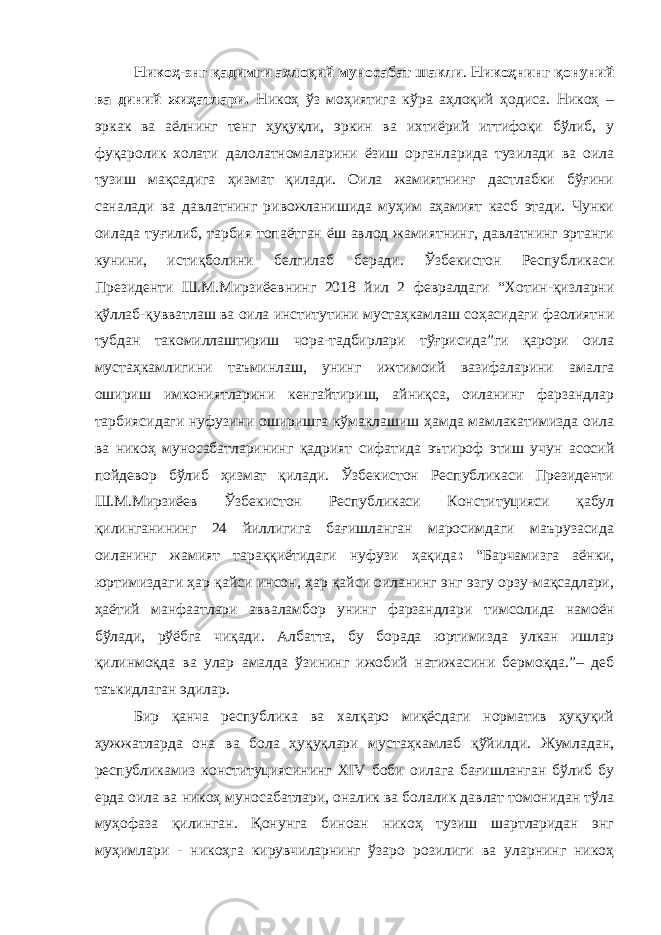 Никоҳ-энг қадимги ахлоқий муносабат шакли . Никоҳнинг қонуний ва диний жиҳатлари. Никоҳ ўз моҳиятига кўра аҳлоқий ҳодиса. Никоҳ – эркак ва аёлнинг тенг ҳуқуқли, эркин ва ихтиёрий иттифоқи бўлиб, у фуқаролик холати далолатномаларини ёзиш органларида тузилади ва оила тузиш мақсадига ҳизмат қилади. Оила жамиятнинг дастлабки бўғини саналади ва давлатнинг ривожланишида муҳим аҳамият касб этади. Чунки оилада туғилиб, тарбия топаётган ёш авлод жамиятнинг, давлатнинг эртанги кунини, истиқболини белгилаб беради. Ўзбекистон Республикаси Президенти Ш.М.Мирзиёевнинг 2018 йил 2 февралдаги “Хотин-қизларни қўллаб-қувватлаш ва оила институтини мустаҳкамлаш соҳасидаги фаолиятни тубдан такомиллаштириш чора-тадбирлари тўғрисида”ги қарори оила мустаҳкамлигини таъминлаш, унинг ижтимоий вазифаларини амалга ошириш имкониятларини кенгайтириш, айниқса, оиланинг фарзандлар тарбиясидаги нуфузини оширишга кўмаклашиш ҳамда мамлакатимизда оила ва никоҳ муносабатларининг қадрият сифатида эътироф этиш учун асосий пойдевор бўлиб ҳизмат қилади. Ўзбекистон Республикаси Президенти Ш.М.Мирзиёев Ўзбекистон Республикаси Конституцияси қабул қилинганининг 24 йиллигига бағишланган маросимдаги маърузасида оиланинг жамият тараққиётидаги нуфузи ҳақида : “Барчамизга аёнки, юртимиздаги ҳар қайси инсон, ҳар қайси оиланинг энг эзгу орзу-мақсадлари, ҳаётий манфаатлари авваламбор унинг фарзандлари тимсолида намоён бўлади, рўёбга чиқади. Албатта, бу борада юртимизда улкан ишлар қилинмоқда ва улар амалда ўзининг ижобий натижасини бермоқда.”– деб таъкидлаган эдилар. Бир қанча республика ва халқаро миқёсдаги норматив ҳуқуқий ҳужжатларда она ва бола ҳуқуқлари мустаҳкамлаб қўйилди. Жумладан, республикамиз конституциясининг XIV боби оилага бағишланган бўлиб бу ерда оила ва никоҳ муносабатлари, оналик ва болалик давлат томонидан тўла муҳофаза қилинган. Қонунга биноан никоҳ тузиш шартларидан энг муҳимлари - никоҳга кирувчиларнинг ўзаро розилиги ва уларнинг никоҳ 