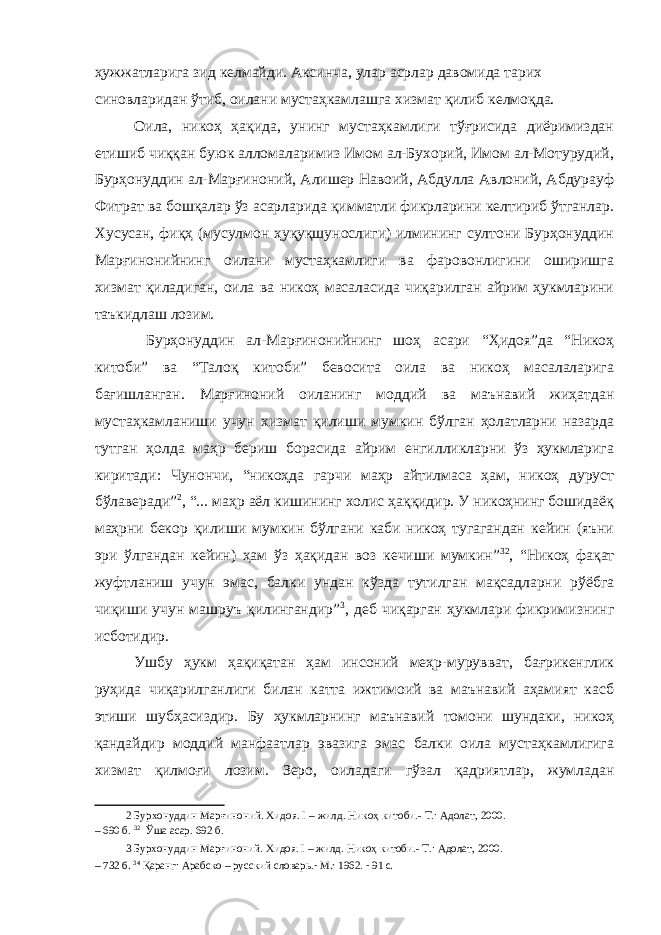 ҳужжатларига зид келмайди. Аксинча, улар асрлар давомида тарих синовларидан ўтиб, оилани мустаҳкамлашга хизмат қилиб келмоқда. Оила, никоҳ ҳақида, унинг мустаҳкамлиги тўғрисида диёримиздан етишиб чиққан буюк алломаларимиз Имом ал-Бухорий, Имом ал-Мотурудий, Бурҳонуддин ал-Марғиноний, Алишер Навоий, Абдулла Авлоний, Абдурауф Фитрат ва бошқалар ўз асарларида қимматли фикрларини келтириб ўтганлар. Хусусан, фиқҳ (мусулмон ҳуқуқшунослиги) илмининг султони Бурҳонуддин Марғинонийнинг оилани мустаҳкамлиги ва фаровонлигини оширишга хизмат қиладиган, оила ва никоҳ масаласида чиқарилган айрим ҳукмларини таъкидлаш лозим. Бурҳонуддин ал-Марғинонийнинг шоҳ асари “Ҳидоя”да “Никоҳ китоби” ва “Талоқ китоби” бевосита оила ва никоҳ масалаларига бағишланган. Марғиноний оиланинг моддий ва маънавий жиҳатдан мустаҳкамланиши учун хизмат қилиши мумкин бўлган ҳолатларни назарда тутган ҳолда маҳр бериш борасида айрим енгилликларни ўз ҳукмларига киритади: Чунончи, “никоҳда гарчи маҳр айтилмаса ҳам, никоҳ дуруст бўлаверади” 2 , “... маҳр аёл кишининг холис ҳаққидир. У никоҳнинг бошидаёқ маҳрни бекор қилиши мумкин бўлгани каби никоҳ тугагандан кейин (яъни эри ўлгандан кейин) ҳам ўз ҳақидан воз кечиши мумкин” 32 , “Никоҳ фақат жуфтланиш учун эмас, балки ундан кўзда тутилган мақсадларни рўёбга чиқиши учун машруъ қилингандир” 3 , деб чиқарган ҳукмлари фикримизнинг исботидир. Ушбу ҳукм ҳақиқатан ҳам инсоний меҳр-мурувват, бағрикенглик руҳида чиқарилганлиги билан катта ижтимоий ва маънавий аҳамият касб этиши шубҳасиздир. Бу ҳукмларнинг маънавий томони шундаки, никоҳ қандайдир моддий манфаатлар эвазига эмас балки оила мустаҳкамлигига хизмат қилмоғи лозим. Зеро, оиладаги гўзал қадриятлар, жумладан 2 Бурхонуддин Марғиноний. Хидоя. I – жилд. Никоҳ китоби.- Т.: Адолат, 2000. – 690 б. 32 Ўша асар. 692 б. 3 Бурхонуддин Марғиноний. Хидоя. I – жилд. Никоҳ китоби.- Т.: Адолат, 2000. – 732 б. 34 Қаранг: Арабско – русский словарь. - М .: 1962. - 91 с. 