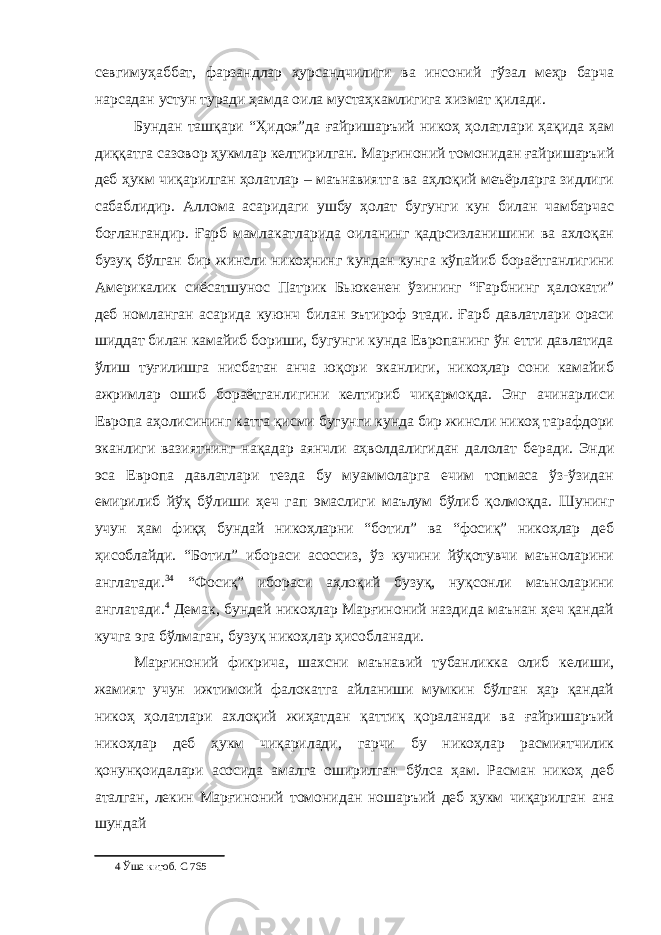 севгимуҳаббат, фарзандлар ҳурсандчилиги ва инсоний гўзал меҳр барча нарсадан устун туради ҳамда оила мустаҳкамлигига хизмат қилади. Бундан ташқари “Ҳидоя”да ғайришаръий никоҳ ҳолатлари ҳақида ҳам диққатга сазовор ҳукмлар келтирилган. Марғиноний томонидан ғайришаръий деб ҳукм чиқарилган ҳолатлар – маънавиятга ва аҳлоқий меъёрларга зидлиги сабаблидир. Аллома асаридаги ушбу ҳолат бугунги кун билан чамбарчас боғлангандир. Ғарб мамлакатларида оиланинг қадрсизланишини ва ахлоқан бузуқ бўлган бир жинсли никоҳнинг кундан кунга кўпайиб бораётганлигини Америкалик сиёсатшунос Патрик Бьюкенен ўзининг “Ғарбнинг ҳалокати” деб номланган асарида куюнч билан эътироф этади. Ғарб давлатлари ораси шиддат билан камайиб бориши, бугунги кунда Европанинг ўн етти давлатида ўлиш туғилишга нисбатан анча юқори эканлиги, никоҳлар сони камайиб ажримлар ошиб бораётганлигини келтириб чиқармоқда. Энг ачинарлиси Европа аҳолисининг катта қисми бугунги кунда бир жинсли никоҳ тарафдори эканлиги вазиятнинг нақадар аянчли аҳволдалигидан далолат беради. Энди эса Европа давлатлари тезда бу муаммоларга ечим топмаса ўз-ўзидан емирилиб йўқ бўлиши ҳеч гап эмаслиги маълум бўлиб қолмоқда. Шунинг учун ҳам фиқҳ бундай никоҳларни “ботил” ва “фосиқ” никоҳлар деб ҳисоблайди. “Ботил” ибораси асоссиз, ўз кучини йўқотувчи маъноларини англатади. 34 “Фосиқ” ибораси аҳлоқий бузуқ, нуқсонли маъноларини англатади. 4 Демак, бундай никоҳлар Марғиноний наздида маънан ҳеч қандай кучга эга бўлмаган, бузуқ никоҳлар ҳисобланади. Марғиноний фикрича, шахсни маънавий тубанликка олиб келиши, жамият учун ижтимоий фалокатга айланиши мумкин бўлган ҳар қандай никоҳ ҳолатлари ахлоқий жиҳатдан қаттиқ қораланади ва ғайришаръий никоҳлар деб ҳукм чиқарилади, гарчи бу никоҳлар расмиятчилик қонунқоидалари асосида амалга оширилган бўлса ҳам. Расман никоҳ деб аталган, лекин Марғиноний томонидан ношаръий деб ҳукм чиқарилган ана шундай 4 Ўша китоб. С 765 