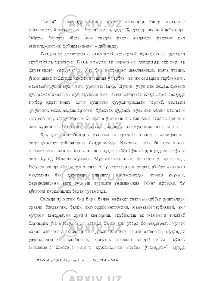 “ботил” никоҳлардан бири – мутъа никоҳидир. Ушбу никоҳнинг ғайриаҳлоқий моҳияти ва “ботил”лиги ҳақида “Ҳидоя”да шундай дейилади: “Мутъа бирорта аёлга: мен сендан фалон муддатга фалонча пул эвазига(жинсий) фойдаланаман” – дейишдир Оиланинг психологик, ижтимоий-маънавий муҳитининг фарзанд тарбиясига таъсири. Оила номуси ва шаънини сақлашда ота-она ва фарзандлар масъулияти. Ҳар бир инсоннинг шаклланиши, вояга етиши, ўзини шахс сифатида намоён этишида у тарбия топган оиладаги тарбиянинг, маънавий-руҳий муҳитнинг ўрни каттадир. Шунинг учун ҳам аждодларимиз қурилажак оиланинг мустаҳкамлигини таъминлайдиган жиҳатларга алоҳида этибор қаратганлар. Етти пуштини суруштиришдан тортиб, оилавий тутумини, маҳалладошларининг бўлажак қудалар, куёв ёки келин ҳақидаги фикрларини, касбу корини батафсил ўрганишган. Ёш оила асосчиларининг оила қуришга тайёргарлигини ҳисобга олиш эса энг муҳим омил саналган. Ҳақиқатан ҳам, ёшларнинг жисмонан етукликка эришгани ҳали уларни оила қуришга тайёрлигини билдирмайди. Қачонки, икки ёш ҳам кичик жамият, яъни оилани барпо этишга руҳан тайёр бўлсалар, шундагина тўкис оила бунёд бўлиши мумкин. Мутахассисларнинг фикрларига қараганда, бугунги кунда айрим ота-оналар орзу-истакларини тезроқ рўёбга чиқариш мақсадида ёки фарзанди олдидаги масъулиятдан қочиш учунми, фарзандларини эрта турмуш қуришга ундашмоқда. Минг афсуски, бу кўпинча ажралишлар билан тугамоқда. Оилада эр-хотин бир-бири билан нафақат севги-муҳаббат ришталари орқали боғланган, балки иқтисодий-ижтимоий, маънавий-тарбиявий, энг муҳими авлодларни дунёга келтириш, тарбиялаш ва жамиятга етказиб беришдек ўта масъулиятли вазифа билан ҳам ўзаро боғлиқдирлар. Чунки «оила ҳаётнинг, авлодларнинг давомийлигини таъминлайдиган, муқаддас урф-одатларни сақлайдиган, келажак насллар қандай инсон бўлиб етишишига бевосита таъсир кўрсатадиган тарбия ўчоғидир» 5 . Бунда 5 Фалсафа қисқача изоҳли луғат. – Т.: Шарқ , 2004. – 241 б. 