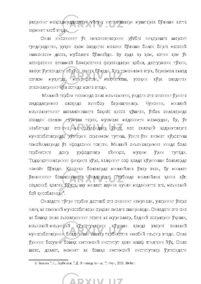 уларнинг мақсадмуддаолари уйғун, интилишлари муштарак бўлиши катта аҳамият касб этади. Оила инсоннинг ўз имкониятларини рўёбга чиқаришга шароит туғдирадиган, руҳан ором оладиган макони бўлиши билан бирга «асосий ишхонаси» десак, муболаға бўлмайди. Бу ерда эр ҳам, хотин ҳам ўз вазифасини оғишмай бажарсагина фарзандлари қобил, дастурхони тўкин, элюрт ўртасидаги обрўси юксак бўлади. Ҳар томонлама етук, баркамол авлод соғлом муҳитда, маърифатли, меҳнаткаш, узоқни кўра оладиган отаоналарнинг қўл остида вояга етади. Миллий тарбия тизимида оила маънавияти, ундаги ота-онанинг ўрнига аждодларимиз алоҳида эътибор беришганлар. Чунончи, миллий маънавиятнинг шаклланишига беқиёс ҳисса қўшган, ўзбек оилаларида азалдан соғлом турмуш тарзи, муомала маданияти мавжудки, бу, ўз навбатида ота-она ва фарзандлар ўзига хос ахлоқий қадриятларга муносабатларида, рўзғорни саранжом тутиш, ўзига-ўзи хизмат кўрсатиш тамойилларида ўз ифодасини топган. Миллий анъаналаримиз ичида бола тарбиясига доир урфодатлар айниқса, муҳим ўрин тутади. Тадқиқотчиларнинг фикрига кўра, халқнинг соф ҳолда кўриниши болаларда намоён бўлади. Қачонки болаларда миллийлик ўлар экан, бу миллат ўлимининг бошланишини билдиради. Тарбияда миллийлик қанча кўп сақланиб қолган бўлса, шу миллат шунча кучли маданиятга эга, маънавий бой ҳисобланади 6 . Оиладаги тўғри тарбия дастлаб ота-онанинг намунали, уларнинг ўзаро илиқ ва самимий муносабатлари орқали амалга оширилади. Оиладаги ота-она ва бошқа оила аъзоларининг газета ва журналлар, бадиий асарларни ўқиши, маънавий-маърифий кўрсатувларни кўриши ҳамда уларга оилавий муносабатларини билдириши ёшлар тарбиясига ижобий таъсир этади. Оила ўрнини босувчи бошқа ижтимоий институт ҳали кашф этилгани йўқ. Оила шахс, давлат, жамият ва бошқа ижтимоий институтлар ўртасидаги 6 .Волков Г.Н., Баубекова Г.Д. Этнопедагогика. Т.: Фан, 2000. 38-бет. 