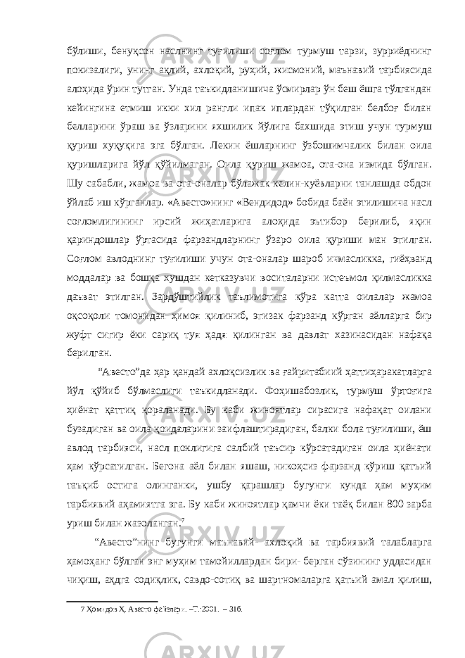 бўлиши, бенуқсон наслнинг туғилиши соғлом турмуш тарзи, зурриёднинг покизалиги, унинг ақлий, ахлоқий, руҳий, жисмоний, маънавий тарбиясида алоҳида ўрин тутган. Унда таъкидланишича ўсмирлар ўн беш ёшга тўлгандан кейингина етмиш икки хил рангли ипак иплардан тўқилган белбоғ билан белларини ўраш ва ўзларини яхшилик йўлига бахшида этиш учун турмуш қуриш хуқуқига эга бўлган. Лекин ёшларнинг ўзбошимчалик билан оила қуришларига йўл қўйилмаган. Оила қуриш жамоа, ота-она измида бўлган. Шу сабабли, жамоа ва ота-оналар бўлажак келин-куёвларни танлашда обдон ўйлаб иш кўрганлар. «Авесто»нинг «Вендидод» бобида баён этилишича насл соғломлигининг ирсий жиҳатларига алоҳида эътибор берилиб, яқин қариндошлар ўртасида фарзандларнинг ўзаро оила қуриши ман этилган. Соғлом авлоднинг туғилиши учун ота-оналар шароб ичмасликка, гиёҳванд моддалар ва бошқа хушдан кетказувчи воситаларни истеъмол қилмасликка даъват этилган. Зардўштийлик таълимотига кўра катта оилалар жамоа оқсоқоли томонидан ҳимоя қилиниб, эгизак фарзанд кўрган аёлларга бир жуфт сигир ёки сариқ туя ҳадя қилинган ва давлат хазинасидан нафақа берилган. “Авесто”да ҳар қандай ахлоқсизлик ва ғайритабиий ҳаттиҳаракатларга йўл қўйиб бўлмаслиги таъкидланади. Фоҳишабозлик, турмуш ўртоғига ҳиёнат қаттиқ қораланади. Бу каби жиноятлар сирасига нафақат оилани бузадиган ва оила қоидаларини заифлаштирадиган, балки бола туғилиши, ёш авлод тарбияси, насл поклигига салбий таъсир кўрсатадиган оила ҳиёнати ҳам кўрсатилган. Бегона аёл билан яшаш, никоҳсиз фарзанд кўриш қатъий таъқиб остига олинганки, ушбу қарашлар бугунги кунда ҳам муҳим тарбиявий аҳамиятга эга. Бу каби жиноятлар қамчи ёки таёқ билан 800 зарба уриш билан жазоланган. 7 “Авесто”нинг бугунги маънавий- ахлоқий ва тарбиявий талабларга ҳамоҳанг бўлган энг муҳим тамойиллардан бири- берган сўзининг уддасидан чиқиш, аҳдга содиқлик, савдо-сотиқ ва шартномаларга қатъий амал қилиш, 7 Ҳомидов Ҳ. Авесто файзлари. –Т.:2001. – 31б. 