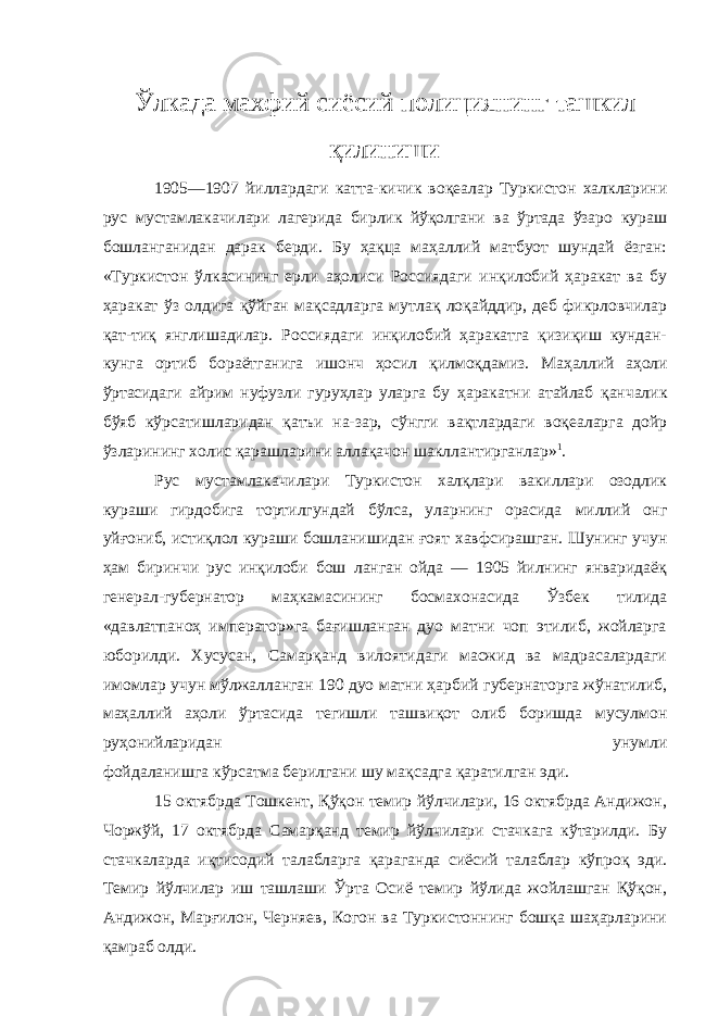 Ўлкада махфий сиёсий полициянинг ташкил қилиниши 1905 —1907 йиллардаги катта-кичик воқеалар Туркистон халкларини рус мустамлакачилари лагерида бирлик йўқолгани ва ўртада ўзаро кураш бошланганидан дарак берди. Бу ҳақца маҳаллий матбуот шундай ёзган: «Туркистон ўлкасининг ерли аҳолиси Россиядаги инқилобий ҳаракат ва бу ҳаракат ўз олдига қўйган мақсадларга мутлақ лоқайддир, деб фикрловчилар қат-тиқ янглишадилар. Россиядаги инқилобий ҳаракатга қизиқиш кундан- кунга ортиб бораётганига ишонч ҳосил қилмоқдамиз. Маҳаллий аҳоли ўртасидаги айрим нуфузли гуруҳлар уларга бу ҳаракатни атайлаб қанчалик бўяб кўрсатишларидан қатъи на-зар, сўнгги вақтлардаги воқеаларга дойр ўзларининг холис қарашларини аллақачон шакллантирганлар» 1 . Рус мустамлакачилари Туркистон халқлари вакиллари озодлик кураши гирдобига тортилгундай бўлса, уларнинг орасида миллий онг уйғониб, истиқлол кураши бошланишидан ғоят хавфсирашган. Шунинг учун ҳам биринчи рус инқилоби бош ланган ойда — 1905 йилнинг январидаёқ генерал-губернатор маҳкамасининг босмахонасида Ўзбек тилида «давлатпаноҳ император»га бағишланган дуо матни чоп этилиб, жойларга юборилди. Хусусан, Самарқанд вилоятидаги масжид ва мадрасалардаги имомлар учун мўлжалланган 190 дуо матни ҳарбий губернаторга жўнатилиб, маҳаллий аҳоли ўртасида тегишли ташвиқот олиб боришда мусулмон руҳонийларидан унумли фойдаланишга кўрсатма берилгани шу мақсадга қаратилган эди. 15 октябрда Тошкент, Қўқон темир йўлчилари, 16 октябрда Андижон, Чоржўй, 17 октябрда Самарқанд темир йўлчилари стачкага кўтарилди. Бу стачкаларда иқтисодий талабларга қараганда сиёсий талаблар кўпроқ эди. Темир йўлчилар иш ташлаши Ўрта Осиё темир йўлида жойлашган Қўқон, Андижон, Марғилон, Черняев, Когон ва Туркистоннинг бошқа шаҳарларини қамраб олди. 