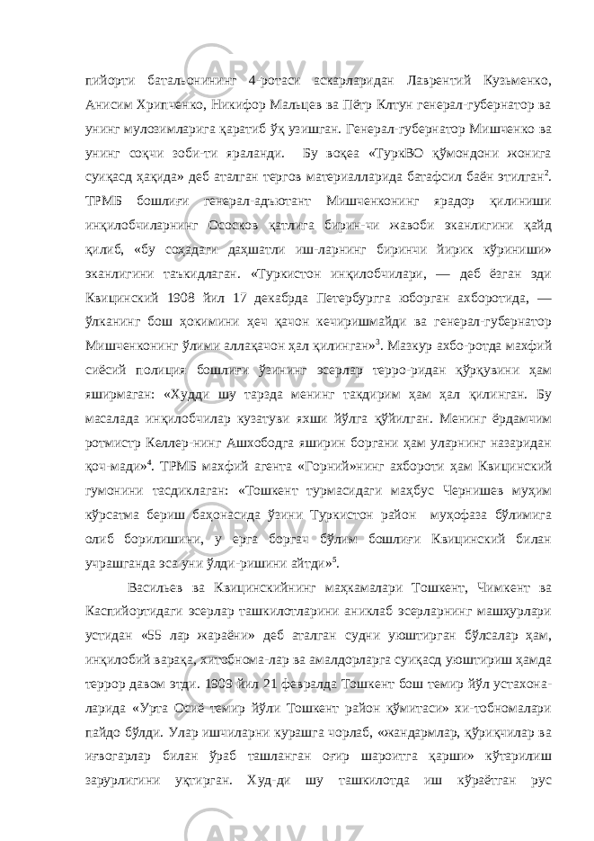 пийорти батальонининг 4-ротаси аскарларидан Лаврентий Кузьменко, Анисим Хрипченко, Никифор Мальцев ва Пётр Клтун генерал-губернатор ва унинг мулозимларига қаратиб ўқ узишган. Генерал-губернатор Мишченко ва унинг соқчи зоби-ти яраланди. Бу воқеа «ТуркВО қўмондони жонига суиқасд ҳақида» деб аталган тергов материалларида батафсил баён этилган 2 . ТРМБ бошлиғи генерал-адъютант Мишченконинг ярадор қилиниши инқилобчиларнинг Ососков қатлига бирин-чи жавоби эканлигини қайд қилиб, «бу соҳадаги даҳшатли иш-ларнинг биринчи йирик кўриниши» эканлигини таъкидлаган. «Туркистон инқилобчилари, — деб ёзган эди Квицинский 1908 йил 17 декабрда Петербургга юборган ахборотида, — ўлканинг бош ҳокимини ҳеч қачон кечиришмайди ва генерал-губернатор Мишченконинг ўлими аллақачон ҳал қилинган» 3 . Мазкур ахбо-ротда махфий сиёсий полиция бошлиғи ўзининг эсерлар терро-ридан қўрқувини ҳам яширмаган: «Худди шу тарзда менинг такдирим ҳам ҳал қилинган. Бу масалада инқилобчилар кузатуви яхши йўлга қўйилган. Менинг ёрдамчим ротмистр Келлер-нинг Ашхободга яширин боргани ҳам уларнинг назаридан қоч-мади» 4 . ТРМБ махфий агента «Горний»нинг ахбороти ҳам Кви цинский гумонини тасдиклаган: «Тошкент турмасидаги маҳбус Чернишев муҳим кўрсатма бериш баҳонасида ўзини Туркистон район муҳофаза бўлимига олиб борилишини, у ерга боргач бўлим бошлиғи Квицинский билан учрашганда эса уни ўлди-ришини айтди» 5 . Васильев ва Квицинскийнинг маҳкамалари Тошкент, Чим кент ва Каспийортидаги эсерлар ташкилотларини аниклаб эсерларнинг машҳурлари устидан «55 лар жараёни» деб аталган судни уюштирган бўлсалар ҳам, инқилобий варақа, хитобнома-лар ва амалдорларга суиқасд уюштириш ҳамда террор давом этди. 1909 йил 21 февралда Тошкент бош темир йўл устахона- ларида «Урта Осиё темир йўли Тошкент район қўмитаси» хи-тобномалари пайдо бўлди. Улар ишчиларни курашга чорлаб, «жандармлар, қўриқчилар ва иғвогарлар билан ўраб ташланган оғир шароитга қарши» кўтарилиш зарурлигини уқтирган. Худ-ди шу ташкилотда иш кўраётган рус 