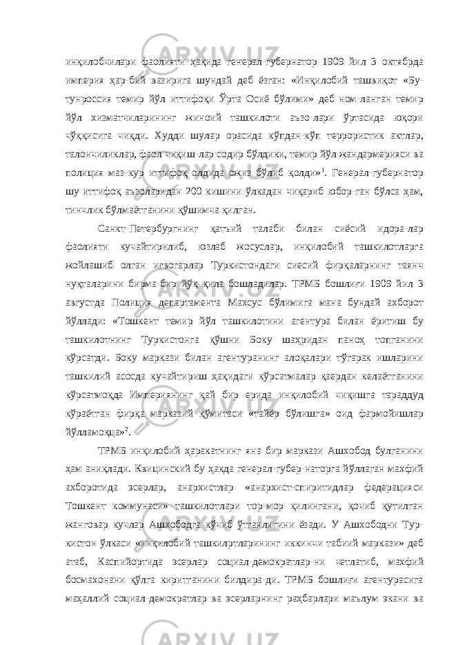 инқилобчилари фаолияти ҳақида генерал-губернатор 1909 йил 3 октябрда империя ҳар-бий вазирига шундай деб ёзган: «Инқилобий ташвиқот «Бу- тунроссия темир йўл иттифоқи Ўрта Осиё бўлими» деб ном-ланган темир йўл хизматчиларининг жиноий ташкилоти аъзо-лари ўртасида юқори чўққисига чиқди. Худди шулар орасида кўпдан-кўп террористик актлар, талончиликлар, фаол чиқиш-лар содир бўлдики, темир йўл жандармерияси ва полиция маз-кур иттифоқ олдида ожиз бўлиб қолди» 1 . Генерал-губернатор шу иттифоқ аъзоларидан 200 кишини ўлкадан чиқариб юбор-ган бўлса ҳам, тинчлик бўлмаётганини қўшимча қилган. Санкт-Петербургнинг қатъий талаби билан сиёсий идора-лар фаолияти кучайтирилиб, юзлаб жосуслар, инқилобий ташкилотларга жойлашиб олган иғвогарлар Туркистондаги сиесий фирқаларнинг таянч нуқталарини бирма-бир йўқ қила бошладилар. ТРМБ бошлиғи 1909 йил 3 августда По лиция департамента Махсус бўлимига мана бундай ахборот йўллади: «Тошкент темир йўл ташкилотини агентура билан ёритиш бу ташкилотнинг Туркистонга қўшни Боку шаҳридан паноҳ топганини кўрсатди. Боку маркази билан агентуранинг алоқалари тўгарак ишларини ташкилий асосда кучайтириш ҳақидаги кўрсатмалар қаердан келаётганини кўрсатмоқда Империянинг қай бир ерида инқилобий чиқишга тараддуд кўраётган фирқа марказий қўмитаси «тайёр бўлишга» оид фармойишлар йўлламоқца» 2 . ТРМБ инқилобий ҳаракатнинг яна бир маркази Ашхобод булганини ҳам аниқлади. Квицинский бу ҳакда генерал-губер-наторга йўллаган махфий ахборотида эсерлар, анархистлар «анархист-спиритидлар федерацияси Тошкент коммунаси» ташкилотлари тор-мор қилингани, қочиб қутилган жанговар кучлар Ашхободга кўчиб ўтганлигини ёзади. У Ашхободни Тур- кистон ўлкаси «инқилобий ташкилртларининг иккинчи табиий маркази» деб атаб, Каспийортида эсерлар социал-демократлар-ни четлатиб, махфий босмахонани қўлга киритганини билдира-ди. ТРМБ бошлиғи агентурасига маҳаллий социал-демократлар ва эсерларнинг раҳбарлари маълум экани ва 