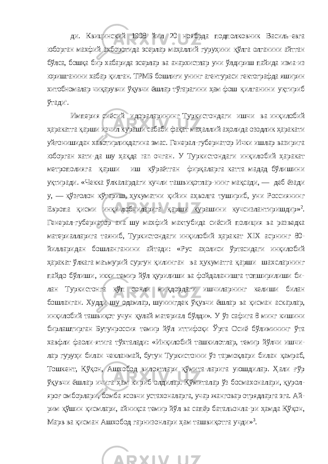 ди. Квицинский 1908 йил 20 ноябрда подполковник Василь- евга юборган махфий ахборотида эсерлар маҳаллий гуруҳини қўлга олганини айтган бўлса, бошқа бир хабарида эсерлар ва анархистлар уни ўлдириш пайида изма-из юришганини хабар қилган. ТРМБ бошлиғи унинг агентураси гектографда яширин хитобномалар чиқарувчи ўқувчи ёшлар тўгарагини ҳам фош қилганини уқтириб ўтади&#39;. Империя сиёсий идораларининг Туркистондаги ишчи ва инқилобий ҳаракатга қарши изчил кураши сабаби фақат маҳал лий аҳолида озодлик ҳаракати уйғонишидан хавотирликдагина эмас. Генерал-губернатор Ички ишлар вазирига юборган хати- да шу ҳақда ran очган. У Туркистондаги инқилобий ҳаракат метрополияга қарши иш кўраётган фирқаларга катта мадад бўлишини уқтиради. «Чекка ўлкалардаги кучли ташвиқотлар- нинг мақсади, — деб ёзади у, — қўзғолон кўтариш, ҳукуматни қийин аҳволга тушириб, уни Россиянинг Европа қисми инқи- лобчиларига қарши курашини кучсизлантиришдир» 2 . Генерал- губернатор ана шу махфий мактубида сиёсий полиция ва раз ведка материалларига таяниб, Туркистондаги инқилобий ҳара кат XIX асрнинг 80- йилларидан бошланганини айтади: «Рус аҳолиси ўртасидаги инқилобий ҳаракат ўлкага маъмурий сургун қилинган ва ҳукуматга қарши шахсларнинг пайдо бўлиши, икки темир йўл қурилиши ва фойдаланишга топширилиши би- лан Туркистонга кўп сонли миқдордаги ишчиларнинг келиши билан бошланган. Худди шу одамлар, шунингдек ўқувчи ёшлар ва қисман аскарлар, инқилобий ташвиқот учун қулай материал бўлди». У ўз сафига 8 минг кишини бирлаштирган Бутунроссия темир йўл иттифоқи Ўрта Осиё бўлимининг ўта хавфли фаоли- ятига тўхталади: «Инқилобий ташкилотлар, темир йўлчи ишчи- лар гуруҳи билан чекланмай, бутун Туркистонни ўз тармоқлари билан қамраб, Тошкент, Қўқон, Ашхобод вилоятлари қўмита- ларига уюшдилар. Ҳали ғўр ўқувчи ёшлар ичига ҳам кириб олдилар. Қўмиталар ўз босмахоналари, қурол- яроғ омборлари, бомба ясовчи устахоналарга, учар жанговар отрядларга эга. Ай- рим қўшин қисмлари, айниқса темир йўл ва сапёр батальонла- ри ҳамда Қўқон, Марв ва қисман Ашхобод гарнизонлари ҳам ташвиқотга учди» 3 . 